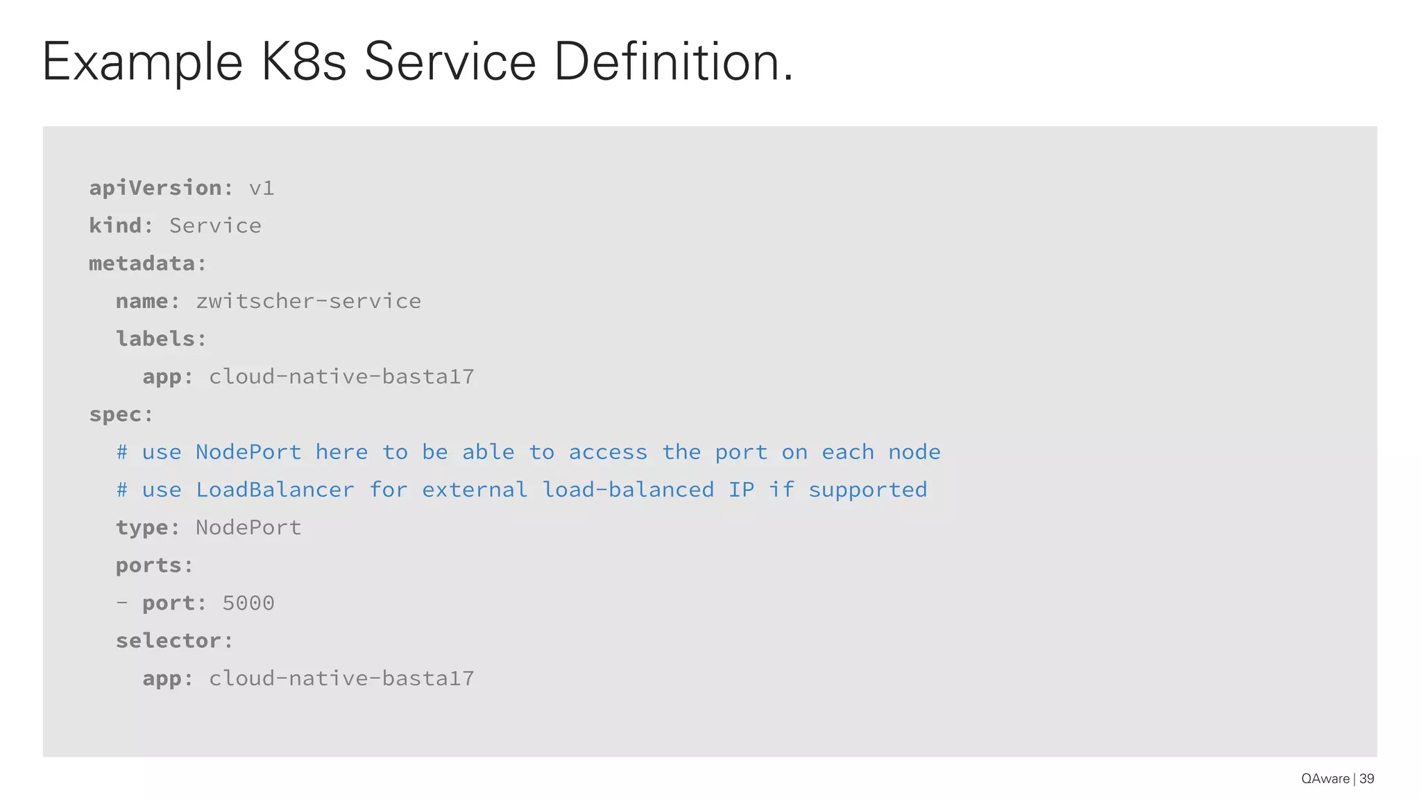 apiVersion: v1
kind: Service
metadata:
name: zwitscher-service
labels:
app: cloud-native-basta17
spec:
# use NodePort here to be able to access the port on each node
# use LoadBalancer for external load-balanced IP if supported
type: NodePort
ports:
- port: 5000
selector:
app: cloud-native-basta17
Example K8s Service Definition.
39QAware
 