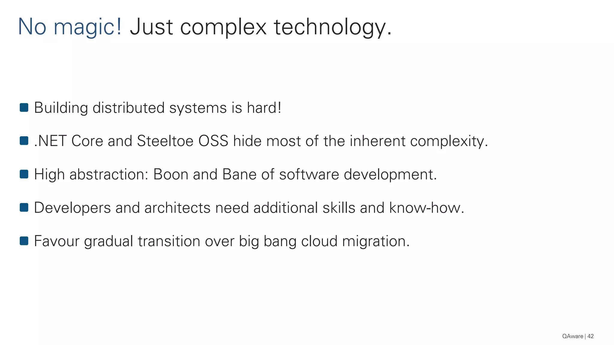 No magic! Just complex technology.
42
Building distributed systems is hard!
.NET Core and Steeltoe OSS hide most of the inherent complexity.
High abstraction: Boon and Bane of software development.
Developers and architects need additional skills and know-how.
Favour gradual transition over big bang cloud migration.
QAware
 