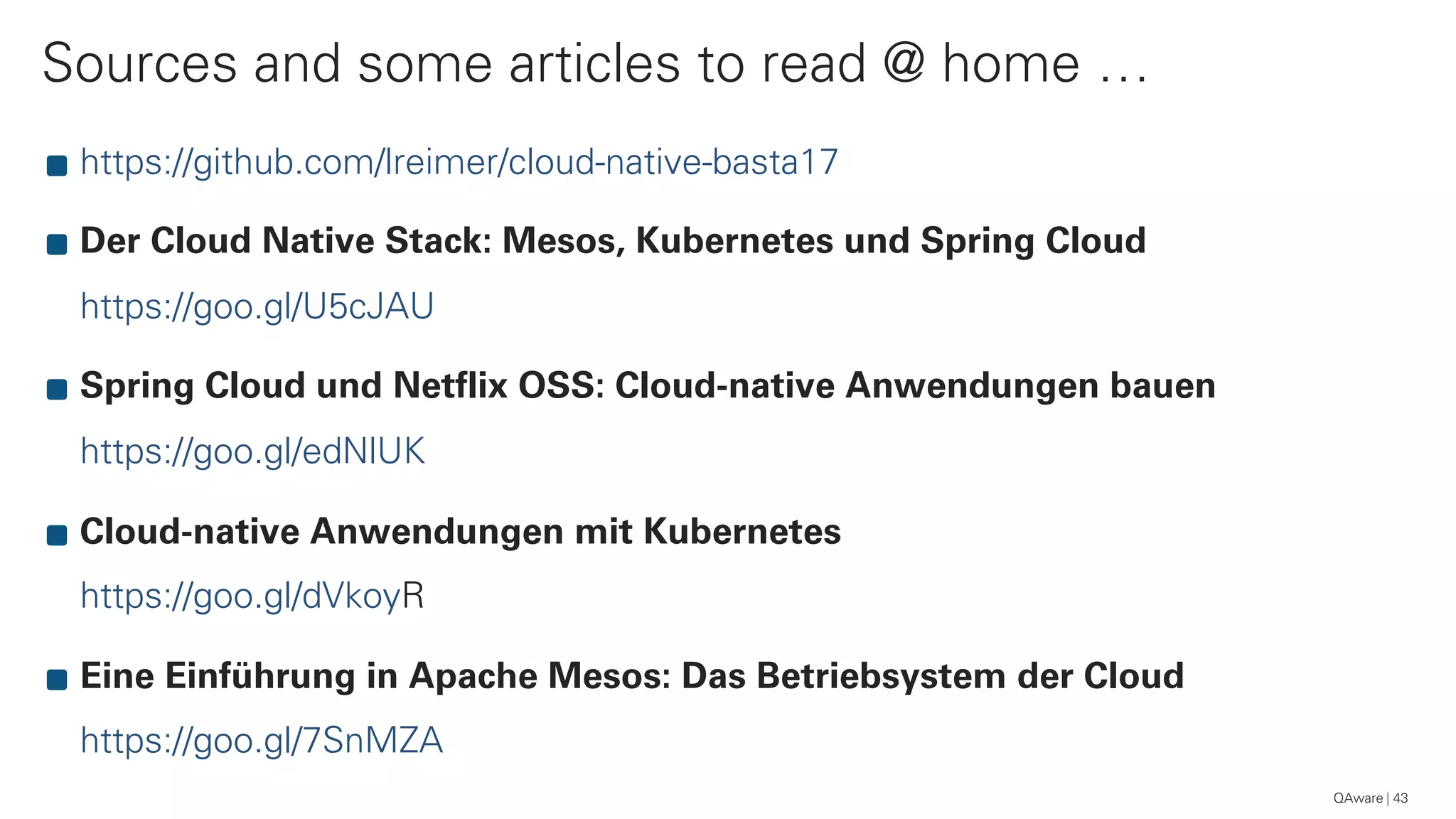 Sources and some articles to read @ home …
43
https://github.com/lreimer/cloud-native-basta17
Der Cloud Native Stack: Mesos, Kubernetes und Spring Cloud
https://goo.gl/U5cJAU
Spring Cloud und Netflix OSS: Cloud-native Anwendungen bauen
https://goo.gl/edNlUK
Cloud-native Anwendungen mit Kubernetes 
https://goo.gl/dVkoyR
Eine Einführung in Apache Mesos: Das Betriebsystem der Cloud 
https://goo.gl/7SnMZA
QAware
 
