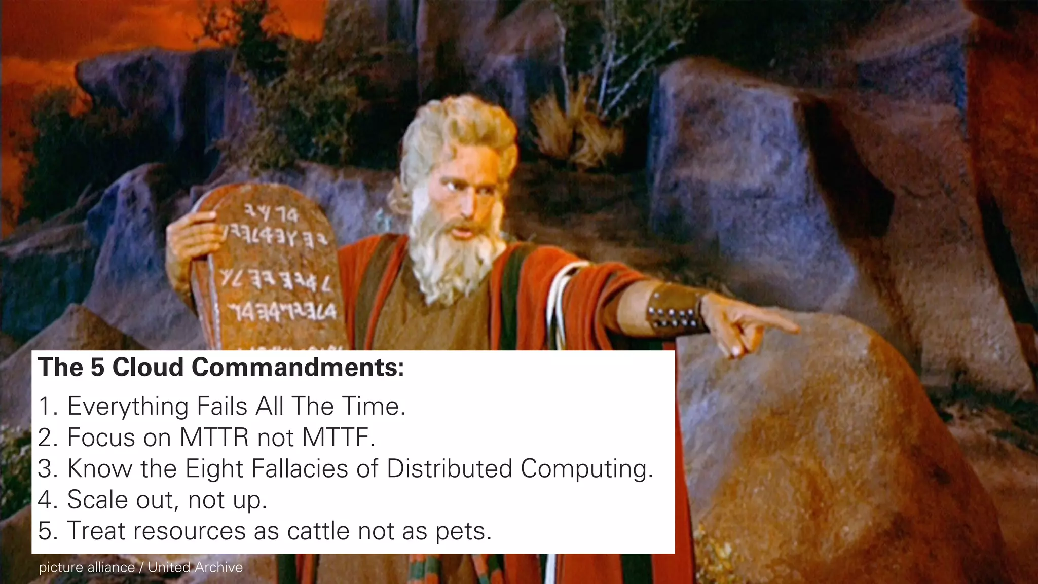 7
The 5 Cloud Commandments:
1. Everything Fails All The Time.
2. Focus on MTTR not MTTF.
3. Know the Eight Fallacies of Distributed Computing.
4. Scale out, not up.
5. Treat resources as cattle not as pets.
picture alliance / United Archive
 