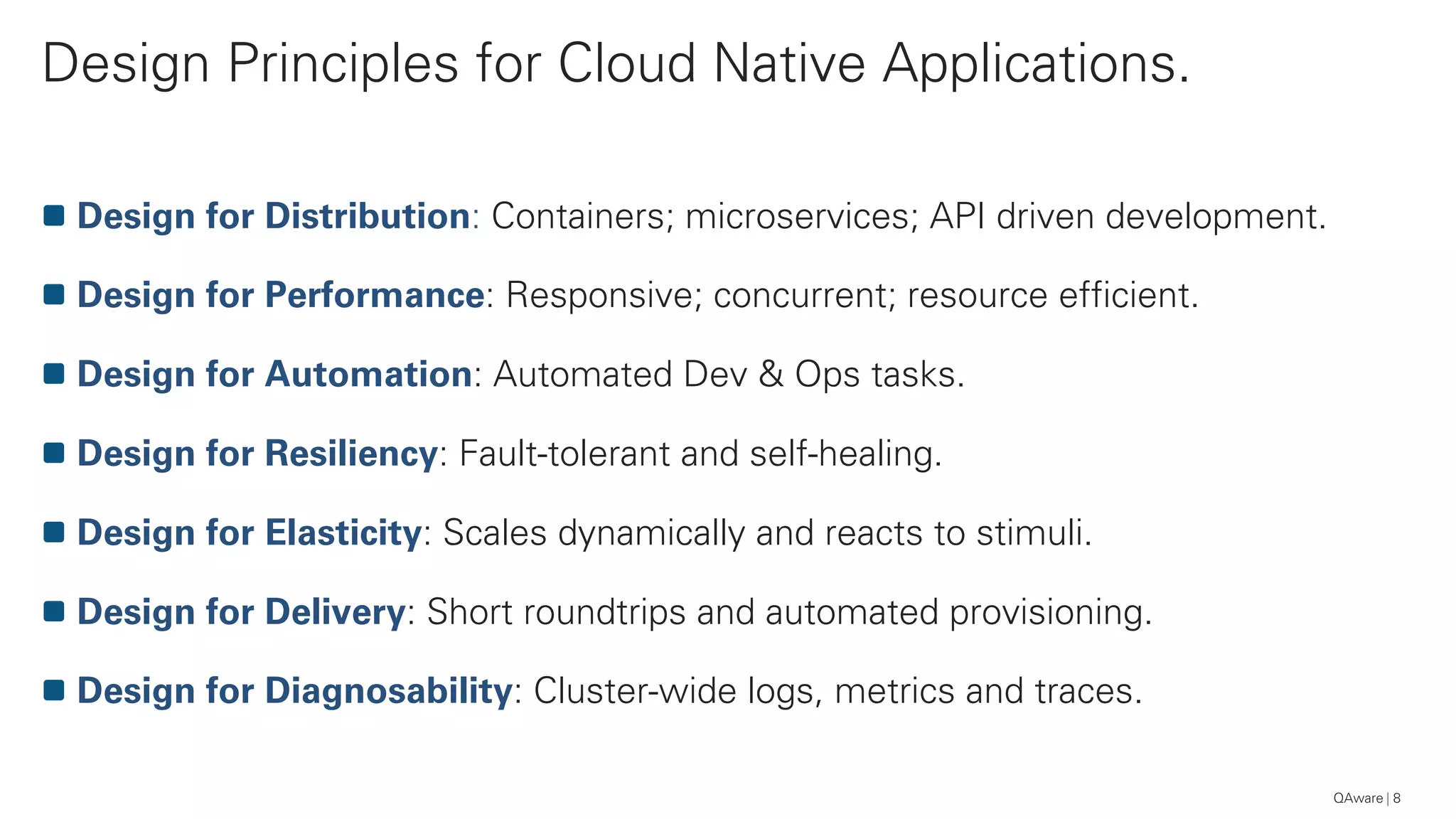 Design Principles for Cloud Native Applications.
8
Design for Distribution: Containers; microservices; API driven development.
Design for Performance: Responsive; concurrent; resource efficient.
Design for Automation: Automated Dev & Ops tasks.
Design for Resiliency: Fault-tolerant and self-healing.
Design for Elasticity: Scales dynamically and reacts to stimuli.
Design for Delivery: Short roundtrips and automated provisioning.
Design for Diagnosability: Cluster-wide logs, metrics and traces.
QAware
 