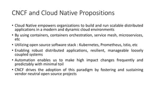 CNCF and Cloud Native Propositions
• Cloud Native empowers organizations to build and run scalable distributed
applications in a modern and dynamic cloud environments
• By using containers, containers orchestration, service mesh, microservices,
etc
• Utilizing open source software stack : Kubernetes, Prometheus, Istio, etc
• Enabling robust distributed applications, resilient, manageable loosely
coupled systems
• Automation enables us to make high impact changes frequently and
predictably with minimal toil
• CNCF drives the adoption of this paradigm by fostering and sustaining
vendor neutral open source projects
 