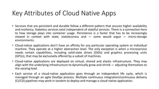 Key Attributes of Cloud Native Apps
• Services that are persistent and durable follow a different pattern that assures higher availability
and resiliency. Stateless services exist independent of stateful services. There is a connection here
to how storage plays into container usage. Persistence is a factor that has to be increasingly
viewed in context with state, statelessness and — some would argue — micro-storage
environments.
• Cloud-native applications don’t have an affinity for any particular operating system or individual
machine. They operate at a higher abstraction level. The only exception is when a microservice
needs certain capabilities, including solid-state drives (SSDs) and graphics processing units
(GPUs), that may be exclusively offered by a subset of machines.
• Cloud-native applications are deployed on virtual, shared and elastic infrastructure. They may
align with the underlying infrastructure to dynamically grow and shrink — adjusting themselves to
the varying load.
• Each service of a cloud-native application goes through an independent life cycle, which is
managed through an agile DevOps process. Multiple continuous integration/continuous delivery
(CI/CD) pipelines may work in tandem to deploy and manage a cloud-native application.
 