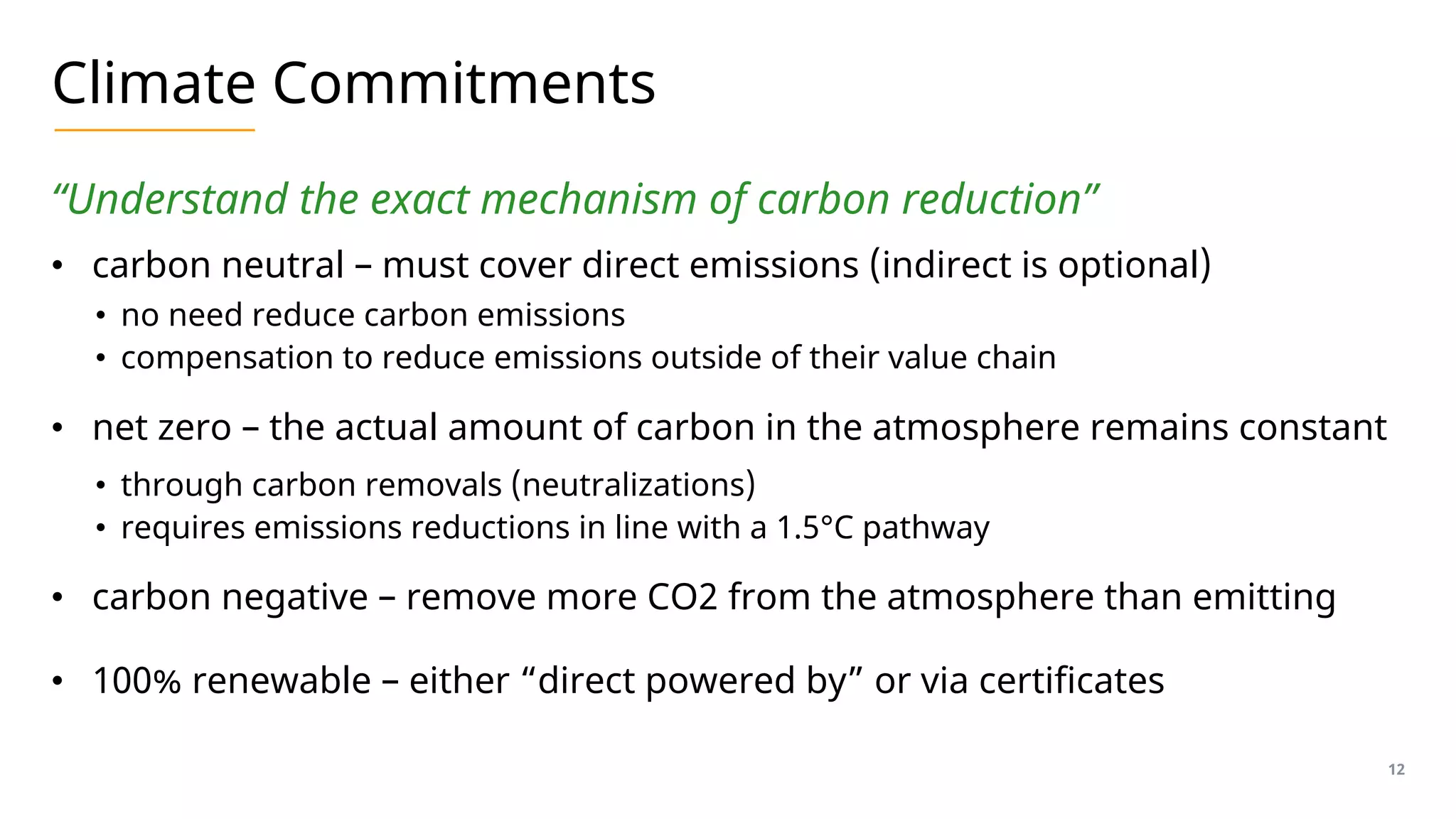 Climate Commitments
“Understand the exact mechanism of carbon reduction”
• carbon neutral – must cover direct emissions (indirect is optional)
• no need reduce carbon emissions
• compensation to reduce emissions outside of their value chain
• net zero – the actual amount of carbon in the atmosphere remains constant
• through carbon removals (neutralizations)
• requires emissions reductions in line with a 1.5°C pathway
• carbon negative – remove more CO2 from the atmosphere than emitting
• 100% renewable – either “direct powered by” or via certificates
12
 