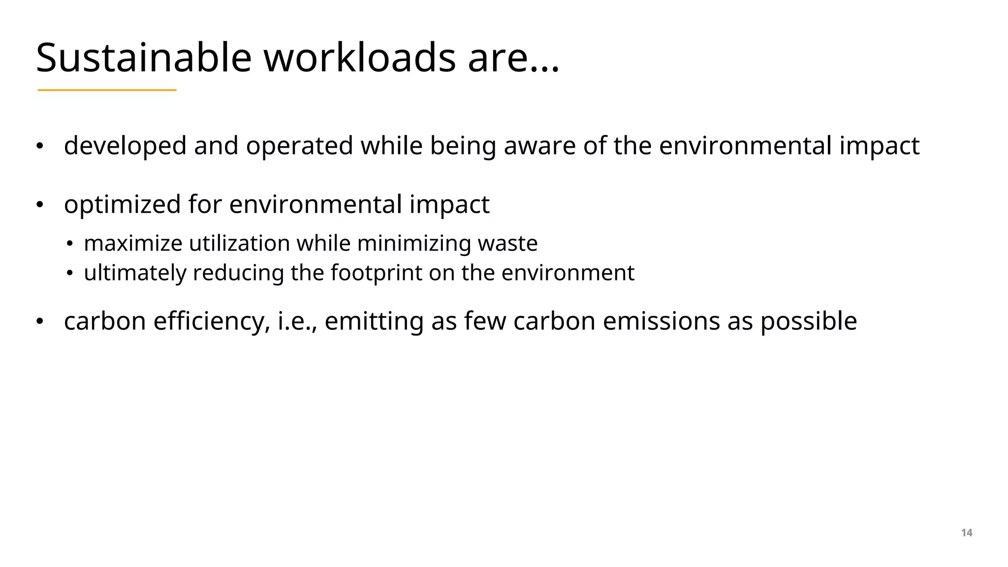 Sustainable workloads are…
• developed and operated while being aware of the environmental impact
• optimized for environmental impact
• maximize utilization while minimizing waste
• ultimately reducing the footprint on the environment
• carbon efficiency, i.e., emitting as few carbon emissions as possible
14
 