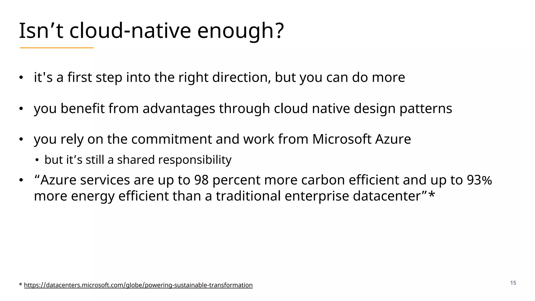 Isn’t cloud-native enough?
• it's a first step into the right direction, but you can do more
• you benefit from advantages through cloud native design patterns
• you rely on the commitment and work from Microsoft Azure
• but it’s still a shared responsibility
• “Azure services are up to 98 percent more carbon efficient and up to 93%
more energy efficient than a traditional enterprise datacenter”*
15
* https://datacenters.microsoft.com/globe/powering-sustainable-transformation
 