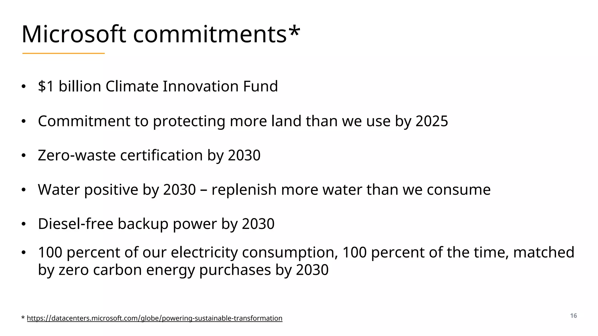 Microsoft commitments*
• $1 billion Climate Innovation Fund
• Commitment to protecting more land than we use by 2025
• Zero-waste certification by 2030
• Water positive by 2030 – replenish more water than we consume
• Diesel-free backup power by 2030
• 100 percent of our electricity consumption, 100 percent of the time, matched
by zero carbon energy purchases by 2030
16
* https://datacenters.microsoft.com/globe/powering-sustainable-transformation
 