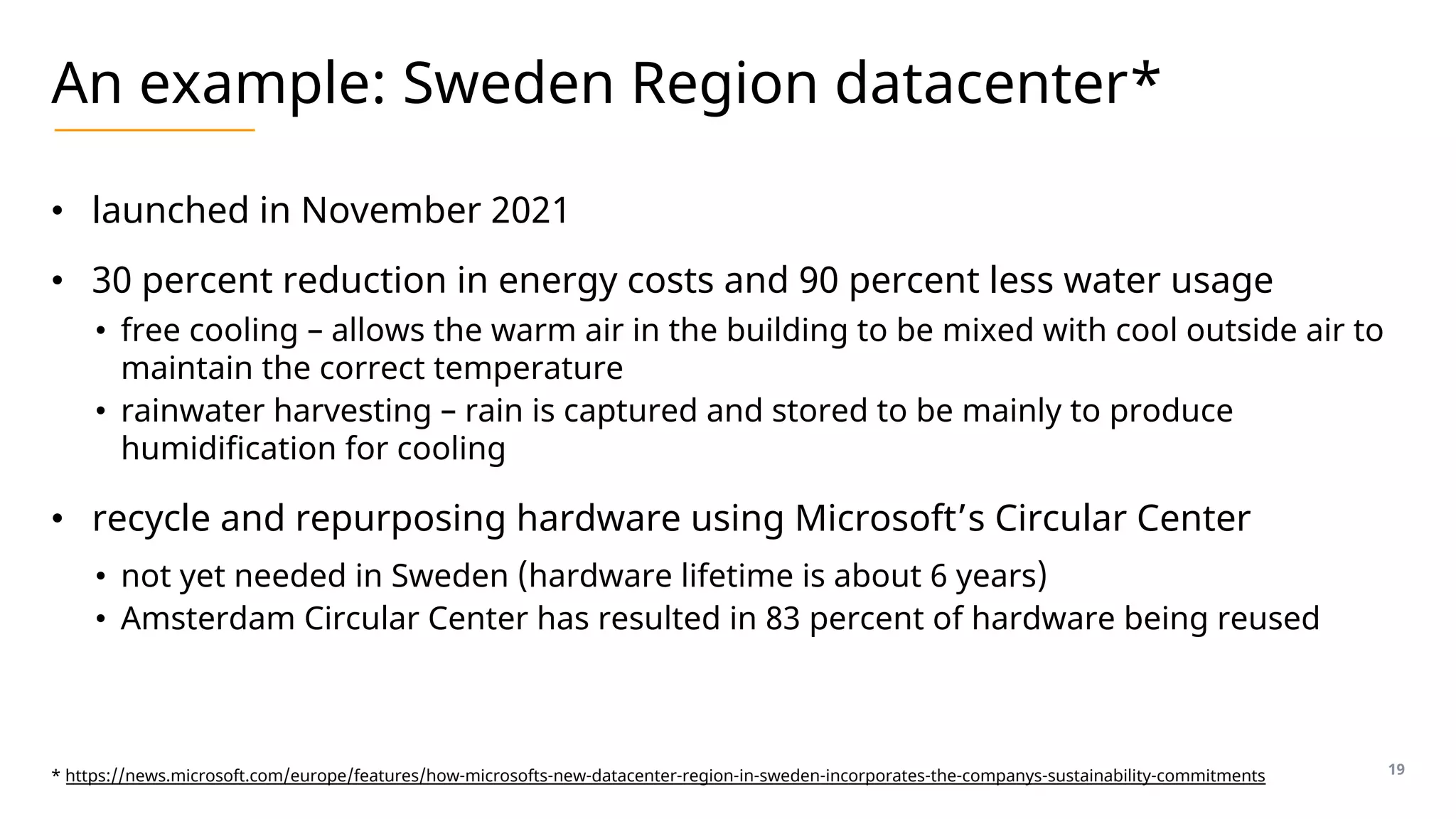 An example: Sweden Region datacenter*
• launched in November 2021
• 30 percent reduction in energy costs and 90 percent less water usage
• free cooling – allows the warm air in the building to be mixed with cool outside air to
maintain the correct temperature
• rainwater harvesting – rain is captured and stored to be mainly to produce
humidification for cooling
• recycle and repurposing hardware using Microsoft’s Circular Center
• not yet needed in Sweden (hardware lifetime is about 6 years)
• Amsterdam Circular Center has resulted in 83 percent of hardware being reused
19
* https://news.microsoft.com/europe/features/how-microsofts-new-datacenter-region-in-sweden-incorporates-the-companys-sustainability-commitments
 
