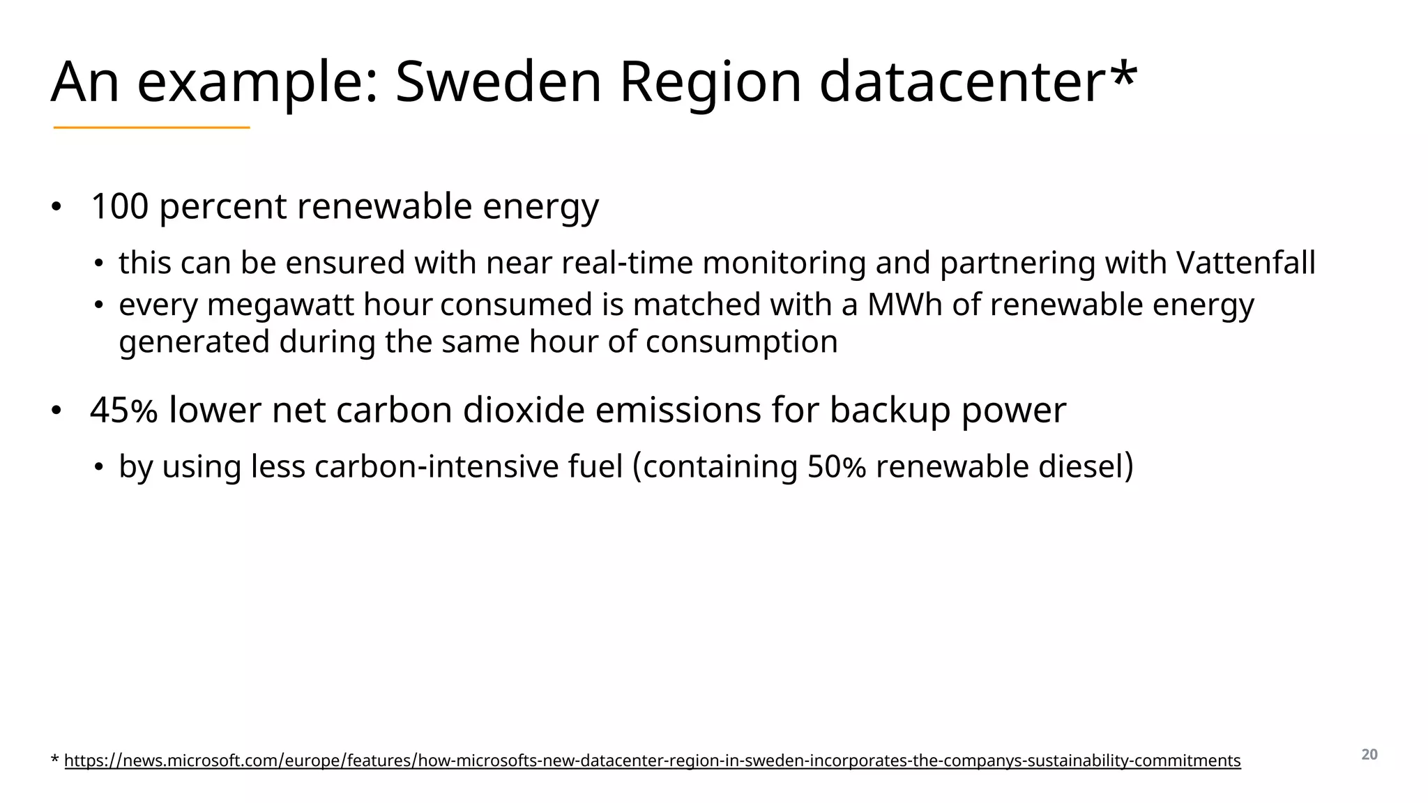 An example: Sweden Region datacenter*
• 100 percent renewable energy
• this can be ensured with near real-time monitoring and partnering with Vattenfall
• every megawatt hour consumed is matched with a MWh of renewable energy
generated during the same hour of consumption
• 45% lower net carbon dioxide emissions for backup power
• by using less carbon-intensive fuel (containing 50% renewable diesel)
20
* https://news.microsoft.com/europe/features/how-microsofts-new-datacenter-region-in-sweden-incorporates-the-companys-sustainability-commitments
 