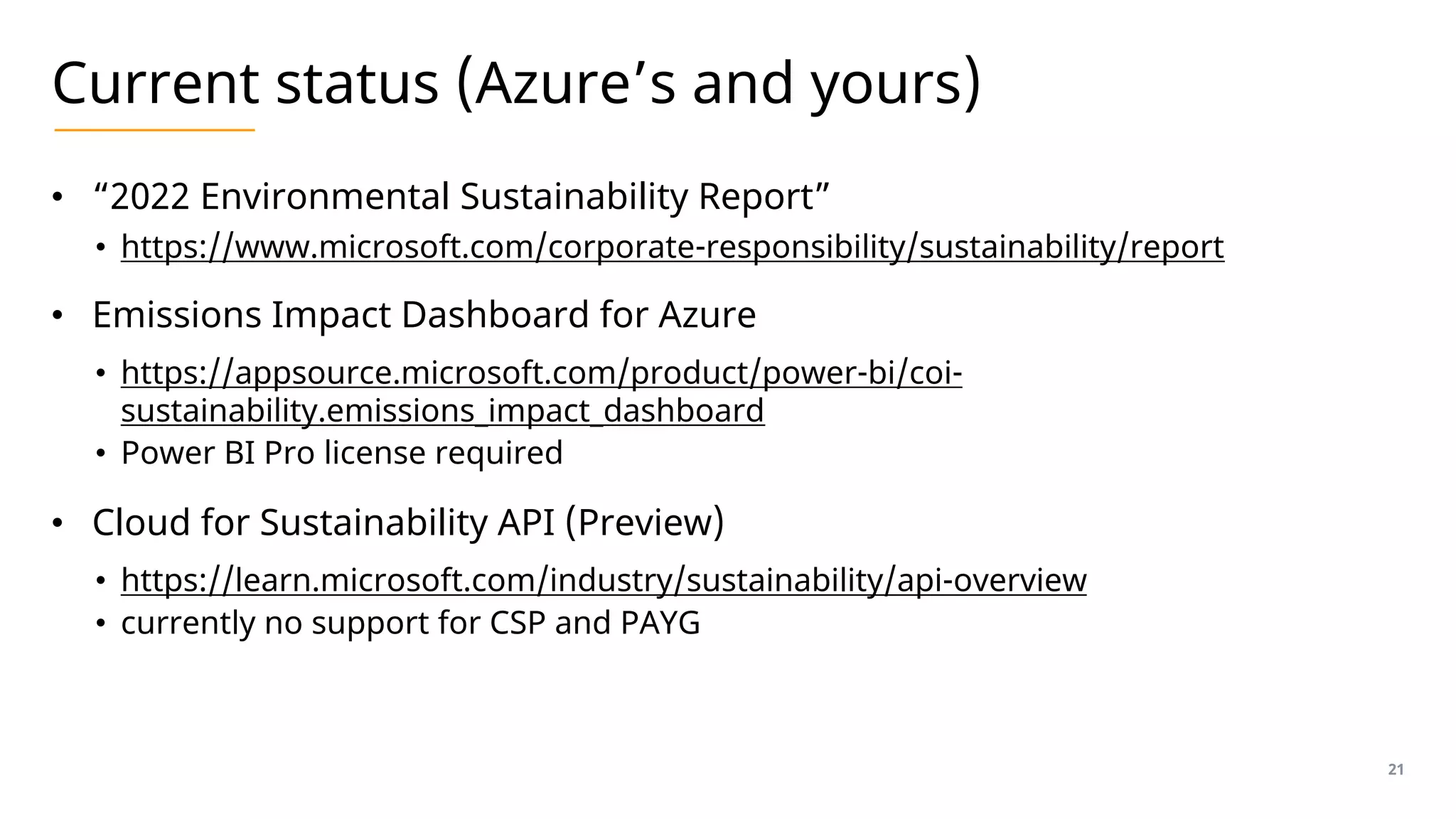 Current status (Azure’s and yours)
• “2022 Environmental Sustainability Report”
• https://www.microsoft.com/corporate-responsibility/sustainability/report
• Emissions Impact Dashboard for Azure
• https://appsource.microsoft.com/product/power-bi/coi-
sustainability.emissions_impact_dashboard
• Power BI Pro license required
• Cloud for Sustainability API (Preview)
• https://learn.microsoft.com/industry/sustainability/api-overview
• currently no support for CSP and PAYG
21
 