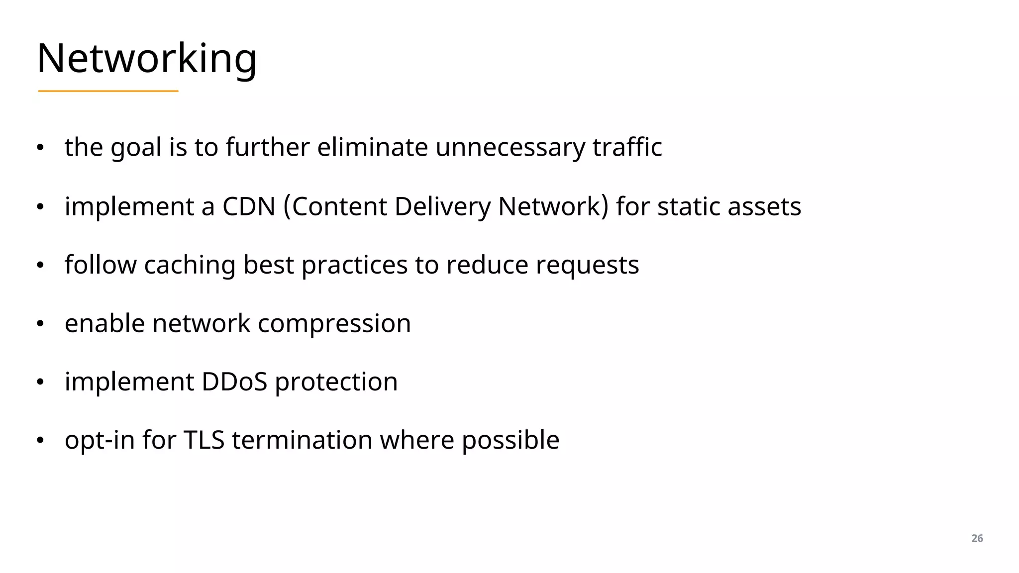 Networking
• the goal is to further eliminate unnecessary traffic
• implement a CDN (Content Delivery Network) for static assets
• follow caching best practices to reduce requests
• enable network compression
• implement DDoS protection
• opt-in for TLS termination where possible
26
 