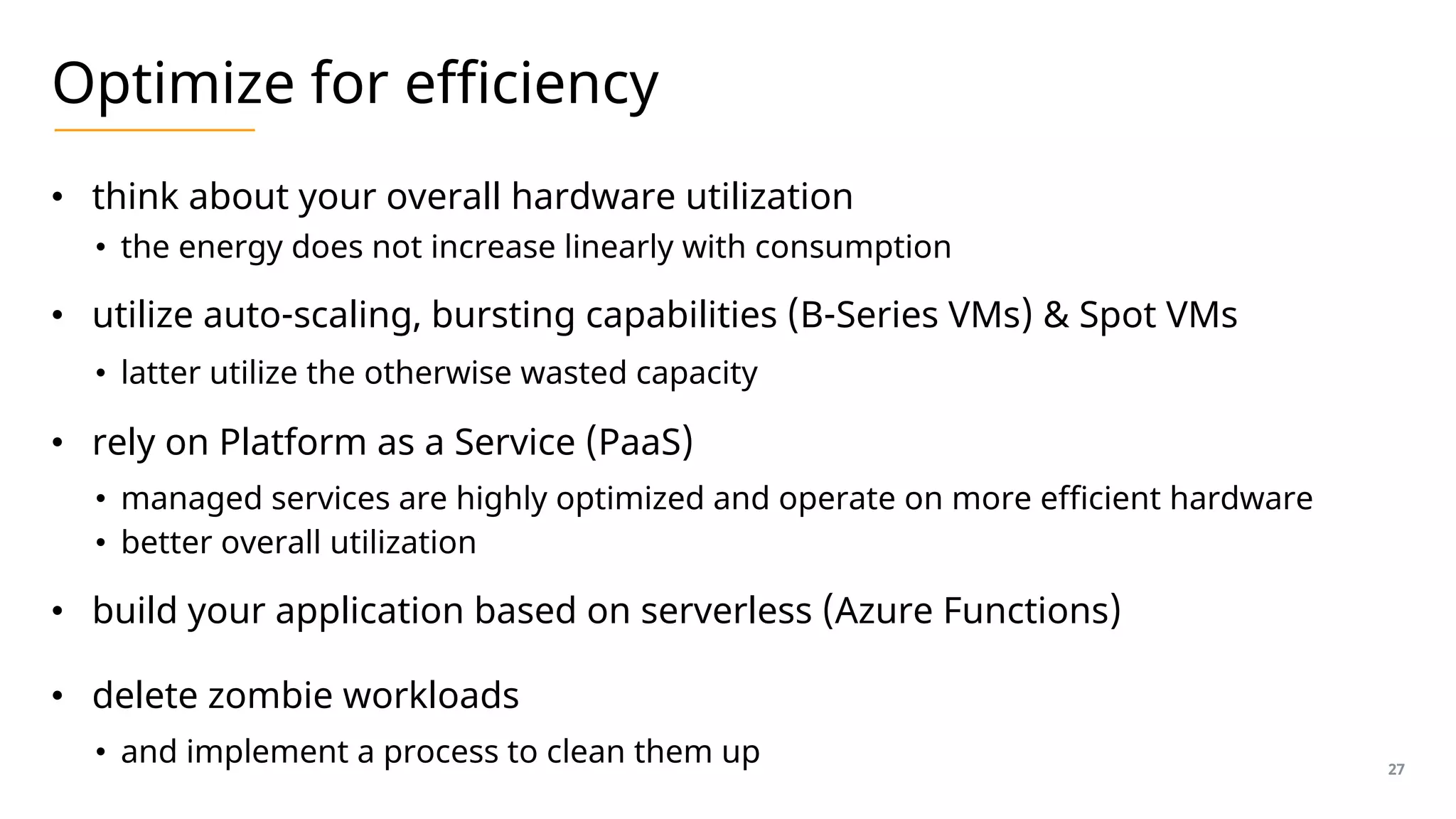 Optimize for efficiency
• think about your overall hardware utilization
• the energy does not increase linearly with consumption
• utilize auto-scaling, bursting capabilities (B-Series VMs) & Spot VMs
• latter utilize the otherwise wasted capacity
• rely on Platform as a Service (PaaS)
• managed services are highly optimized and operate on more efficient hardware
• better overall utilization
• build your application based on serverless (Azure Functions)
• delete zombie workloads
• and implement a process to clean them up 27
 