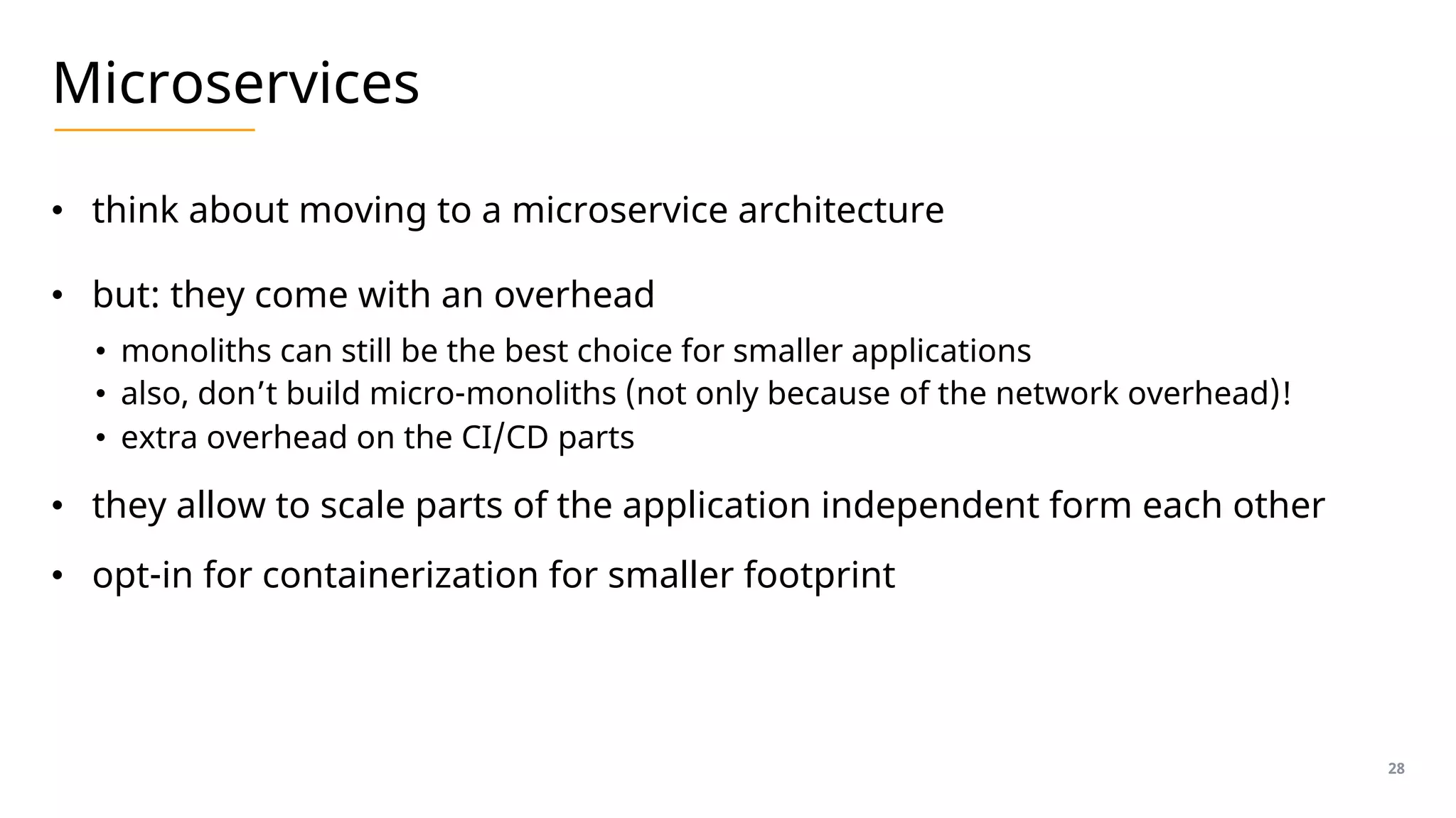 Microservices
• think about moving to a microservice architecture
• but: they come with an overhead
• monoliths can still be the best choice for smaller applications
• also, don’t build micro-monoliths (not only because of the network overhead)!
• extra overhead on the CI/CD parts
• they allow to scale parts of the application independent form each other
• opt-in for containerization for smaller footprint
28
 