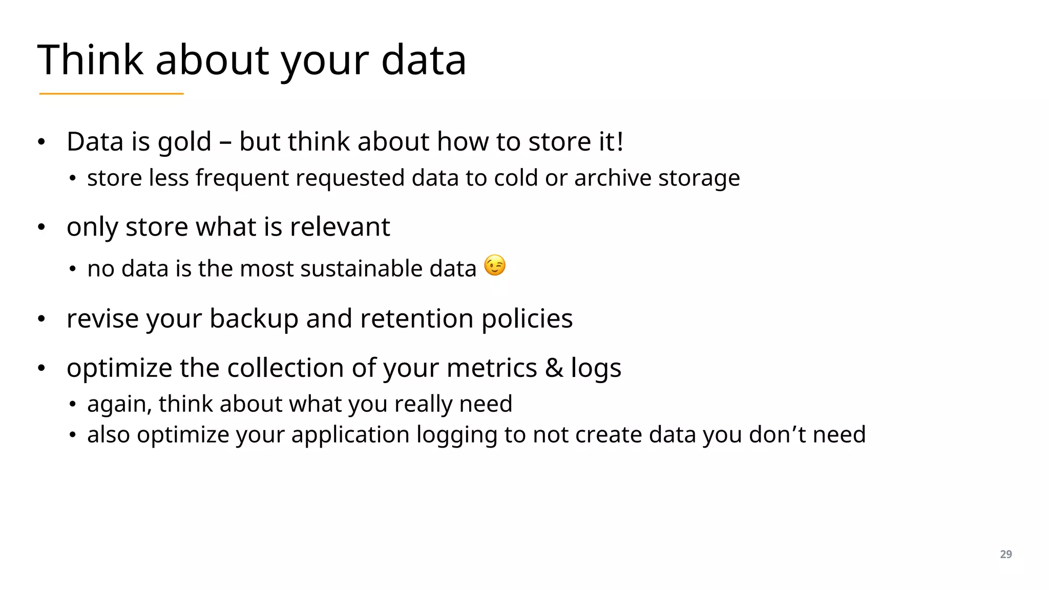 Think about your data
• Data is gold – but think about how to store it!
• store less frequent requested data to cold or archive storage
• only store what is relevant
• no data is the most sustainable data 😉
• revise your backup and retention policies
• optimize the collection of your metrics & logs
• again, think about what you really need
• also optimize your application logging to not create data you don’t need
29
 