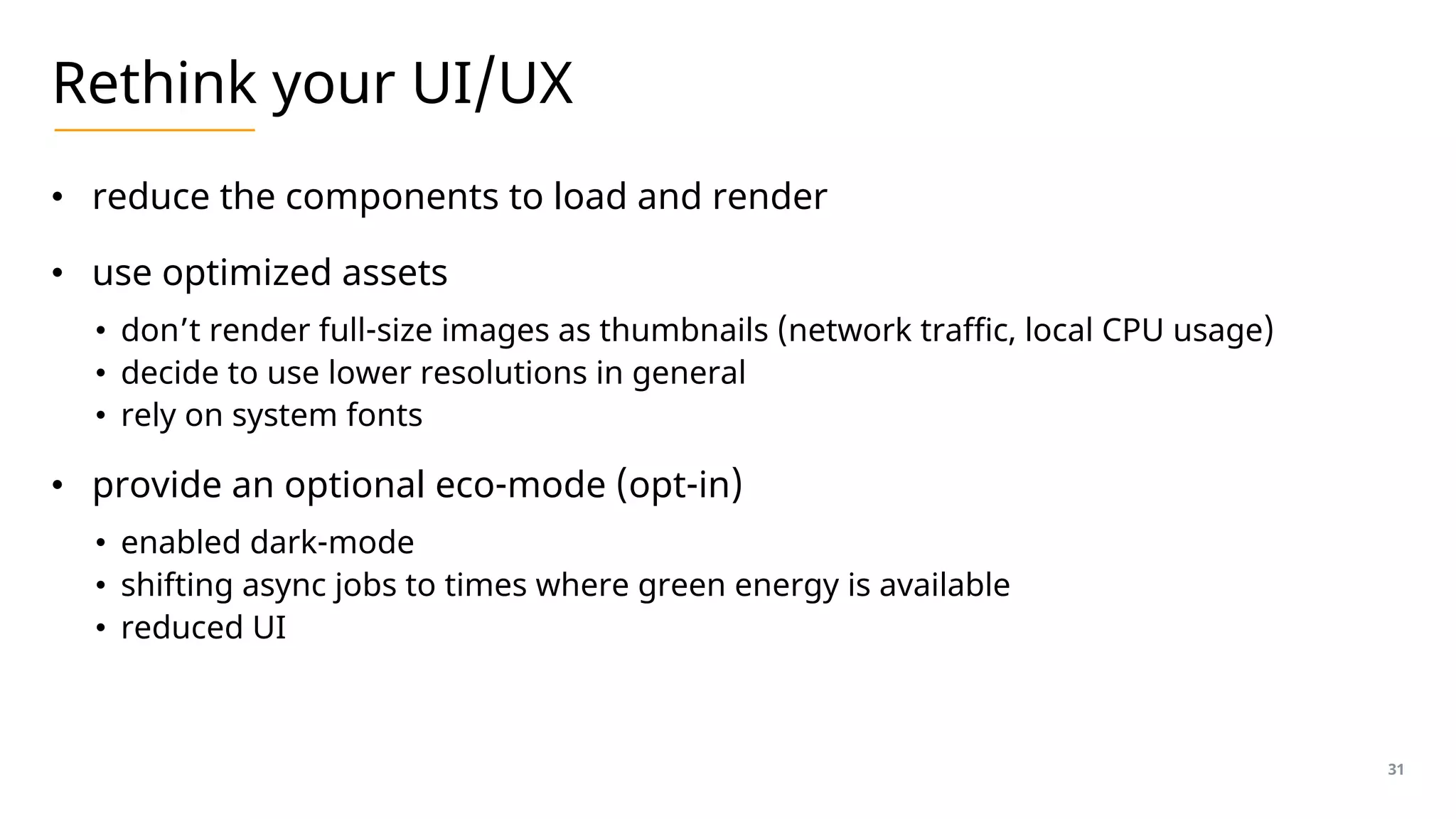 Rethink your UI/UX
• reduce the components to load and render
• use optimized assets
• don’t render full-size images as thumbnails (network traffic, local CPU usage)
• decide to use lower resolutions in general
• rely on system fonts
• provide an optional eco-mode (opt-in)
• enabled dark-mode
• shifting async jobs to times where green energy is available
• reduced UI
31
 