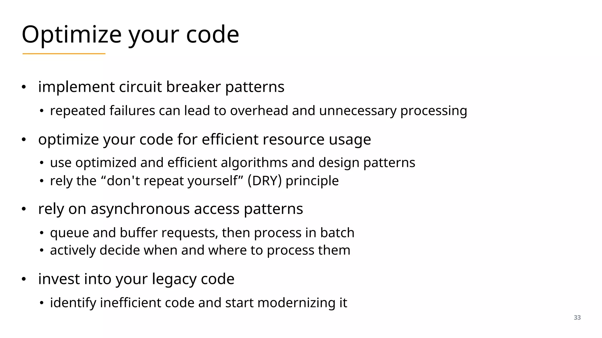 Optimize your code
• implement circuit breaker patterns
• repeated failures can lead to overhead and unnecessary processing
• optimize your code for efficient resource usage
• use optimized and efficient algorithms and design patterns
• rely the “don't repeat yourself” (DRY) principle
• rely on asynchronous access patterns
• queue and buffer requests, then process in batch
• actively decide when and where to process them
• invest into your legacy code
• identify inefficient code and start modernizing it
33
 