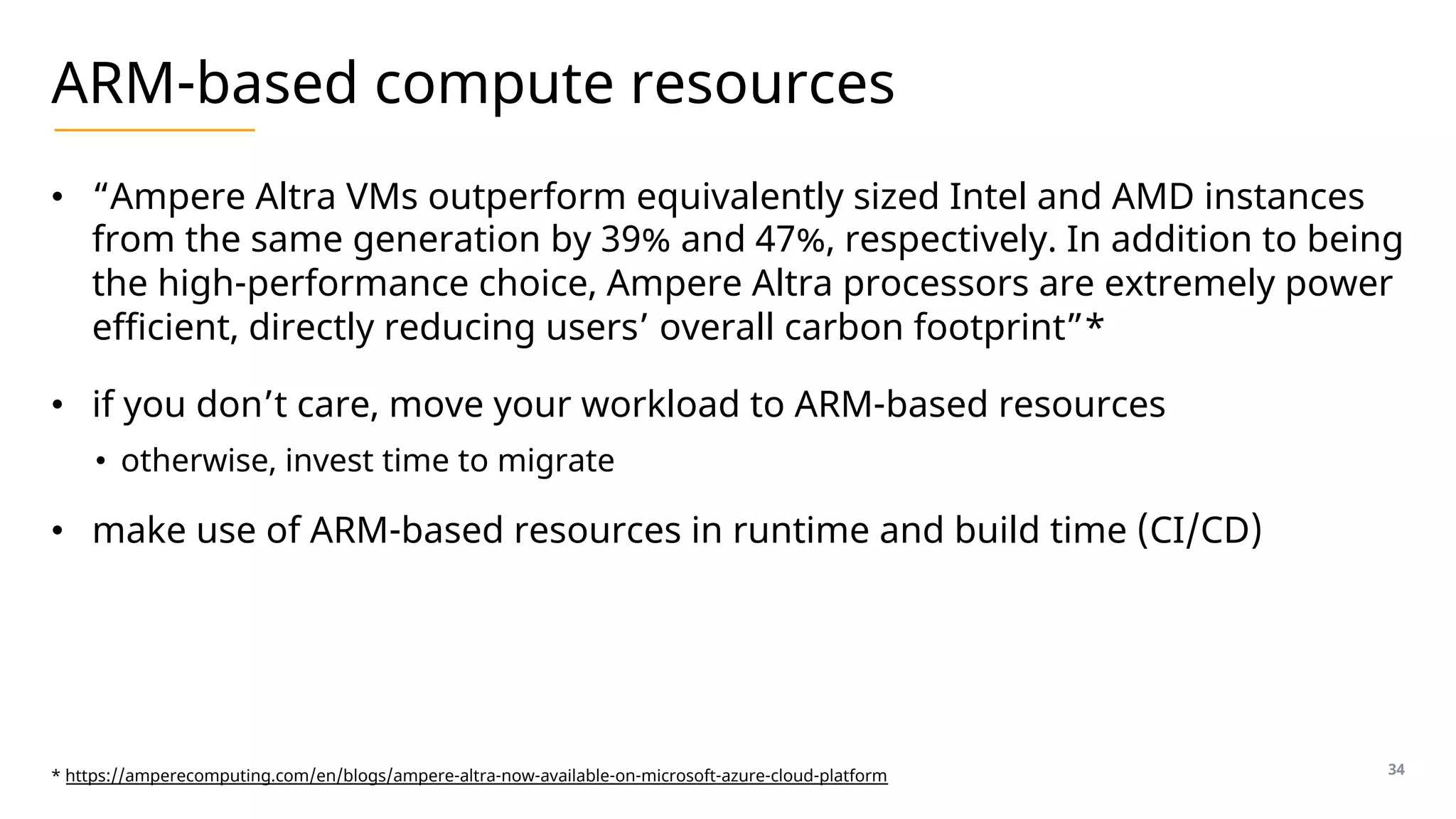 ARM-based compute resources
• “Ampere Altra VMs outperform equivalently sized Intel and AMD instances
from the same generation by 39% and 47%, respectively. In addition to being
the high-performance choice, Ampere Altra processors are extremely power
efficient, directly reducing users’ overall carbon footprint”*
• if you don’t care, move your workload to ARM-based resources
• otherwise, invest time to migrate
• make use of ARM-based resources in runtime and build time (CI/CD)
34
* https://amperecomputing.com/en/blogs/ampere-altra-now-available-on-microsoft-azure-cloud-platform
 