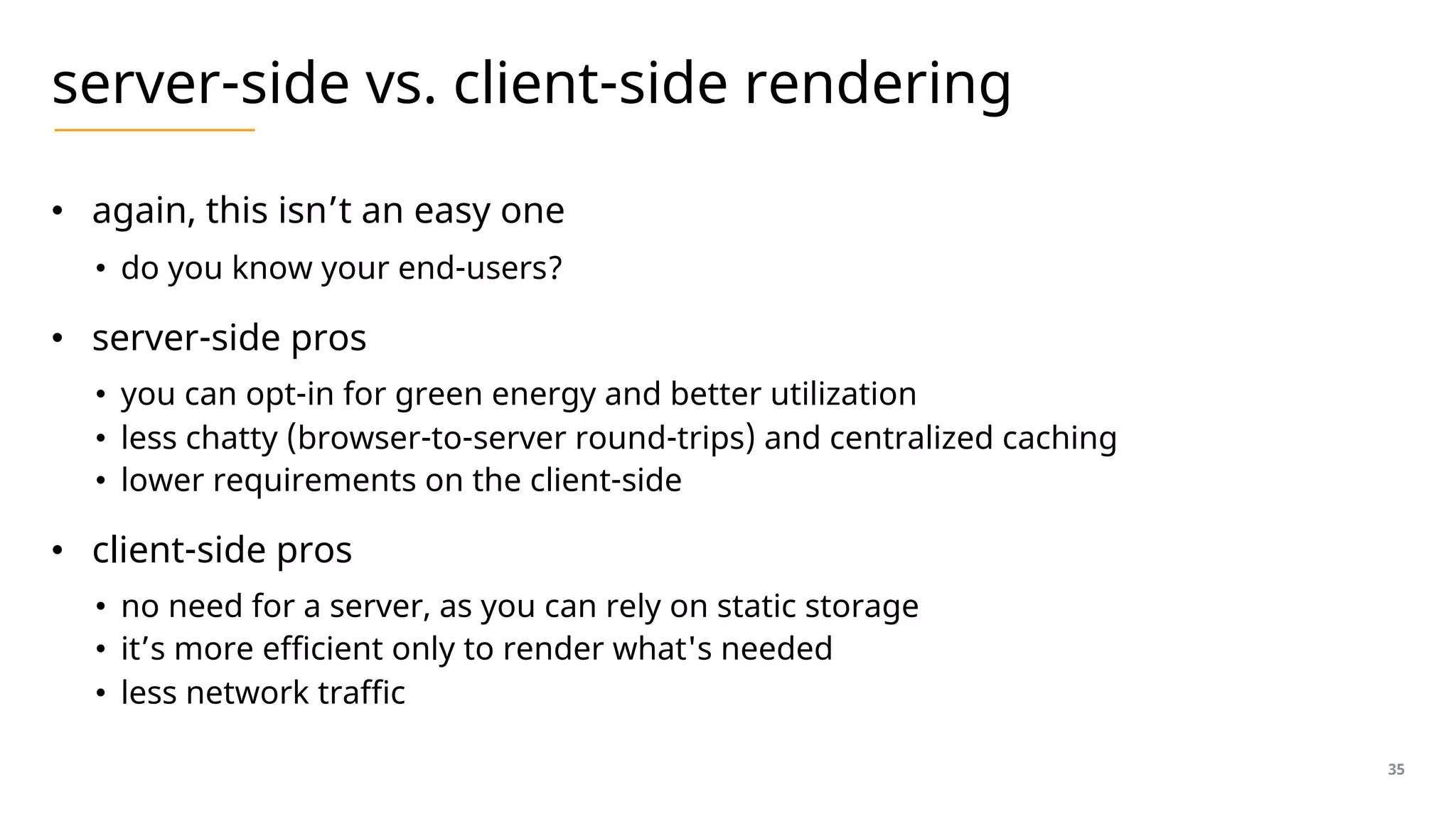server-side vs. client-side rendering
• again, this isn’t an easy one
• do you know your end-users?
• server-side pros
• you can opt-in for green energy and better utilization
• less chatty (browser-to-server round-trips) and centralized caching
• lower requirements on the client-side
• client-side pros
• no need for a server, as you can rely on static storage
• it’s more efficient only to render what's needed
• less network traffic
35
 