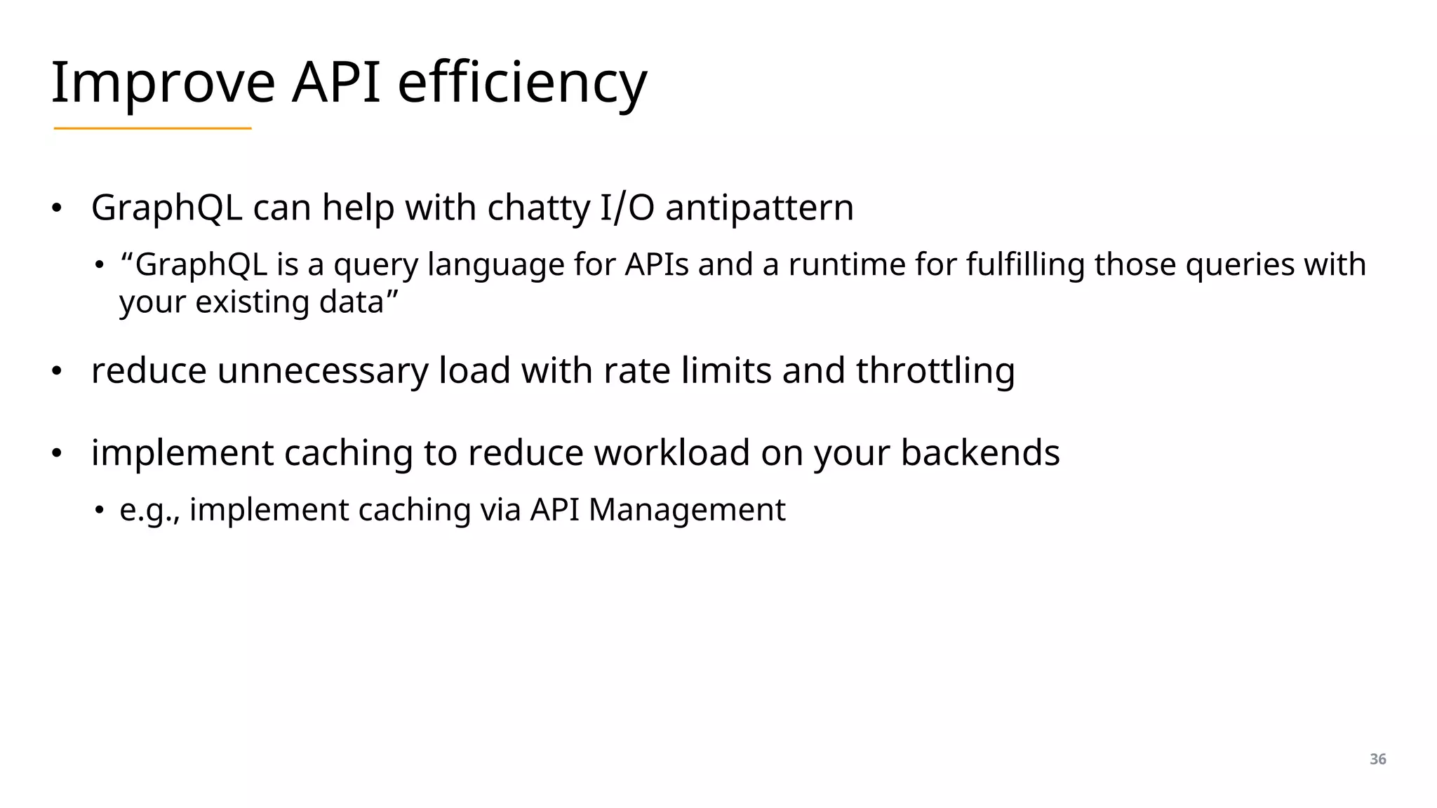 Improve API efficiency
• GraphQL can help with chatty I/O antipattern
• “GraphQL is a query language for APIs and a runtime for fulfilling those queries with
your existing data”
• reduce unnecessary load with rate limits and throttling
• implement caching to reduce workload on your backends
• e.g., implement caching via API Management
36
 