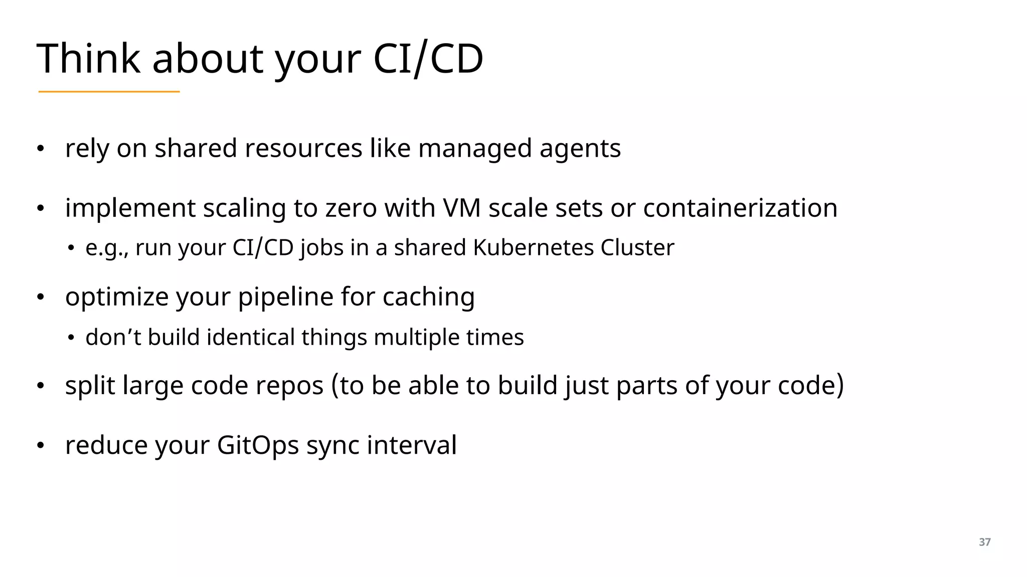 Think about your CI/CD
• rely on shared resources like managed agents
• implement scaling to zero with VM scale sets or containerization
• e.g., run your CI/CD jobs in a shared Kubernetes Cluster
• optimize your pipeline for caching
• don’t build identical things multiple times
• split large code repos (to be able to build just parts of your code)
• reduce your GitOps sync interval
37
 