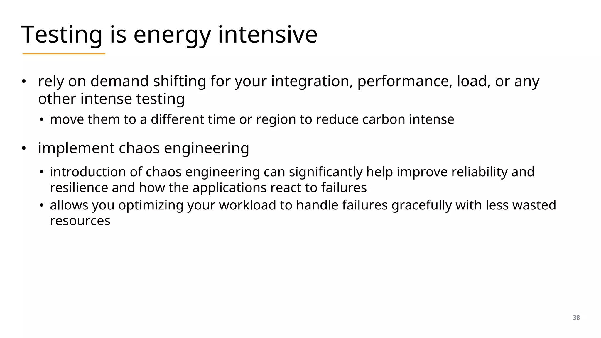 Testing is energy intensive
• rely on demand shifting for your integration, performance, load, or any
other intense testing
• move them to a different time or region to reduce carbon intense
• implement chaos engineering
• introduction of chaos engineering can significantly help improve reliability and
resilience and how the applications react to failures
• allows you optimizing your workload to handle failures gracefully with less wasted
resources
38
 