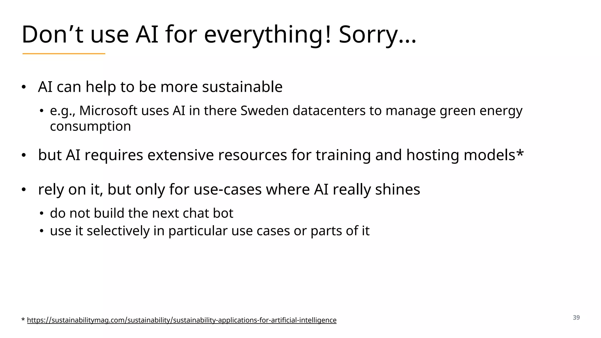Don’t use AI for everything! Sorry…
• AI can help to be more sustainable
• e.g., Microsoft uses AI in there Sweden datacenters to manage green energy
consumption
• but AI requires extensive resources for training and hosting models*
• rely on it, but only for use-cases where AI really shines
• do not build the next chat bot
• use it selectively in particular use cases or parts of it
39
* https://sustainabilitymag.com/sustainability/sustainability-applications-for-artificial-intelligence
 