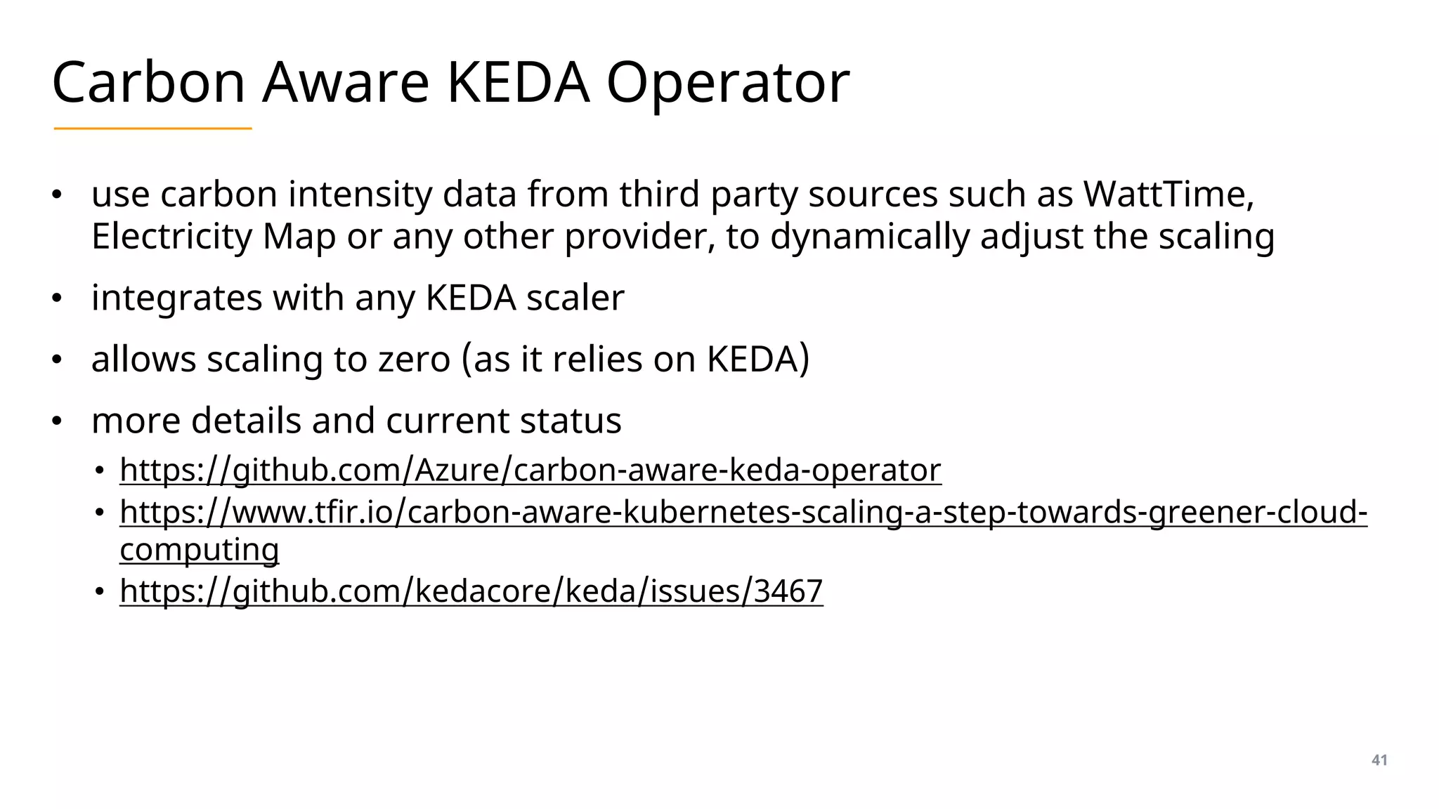 Carbon Aware KEDA Operator
• use carbon intensity data from third party sources such as WattTime,
Electricity Map or any other provider, to dynamically adjust the scaling
• integrates with any KEDA scaler
• allows scaling to zero (as it relies on KEDA)
• more details and current status
• https://github.com/Azure/carbon-aware-keda-operator
• https://www.tfir.io/carbon-aware-kubernetes-scaling-a-step-towards-greener-cloud-
computing
• https://github.com/kedacore/keda/issues/3467
41
 