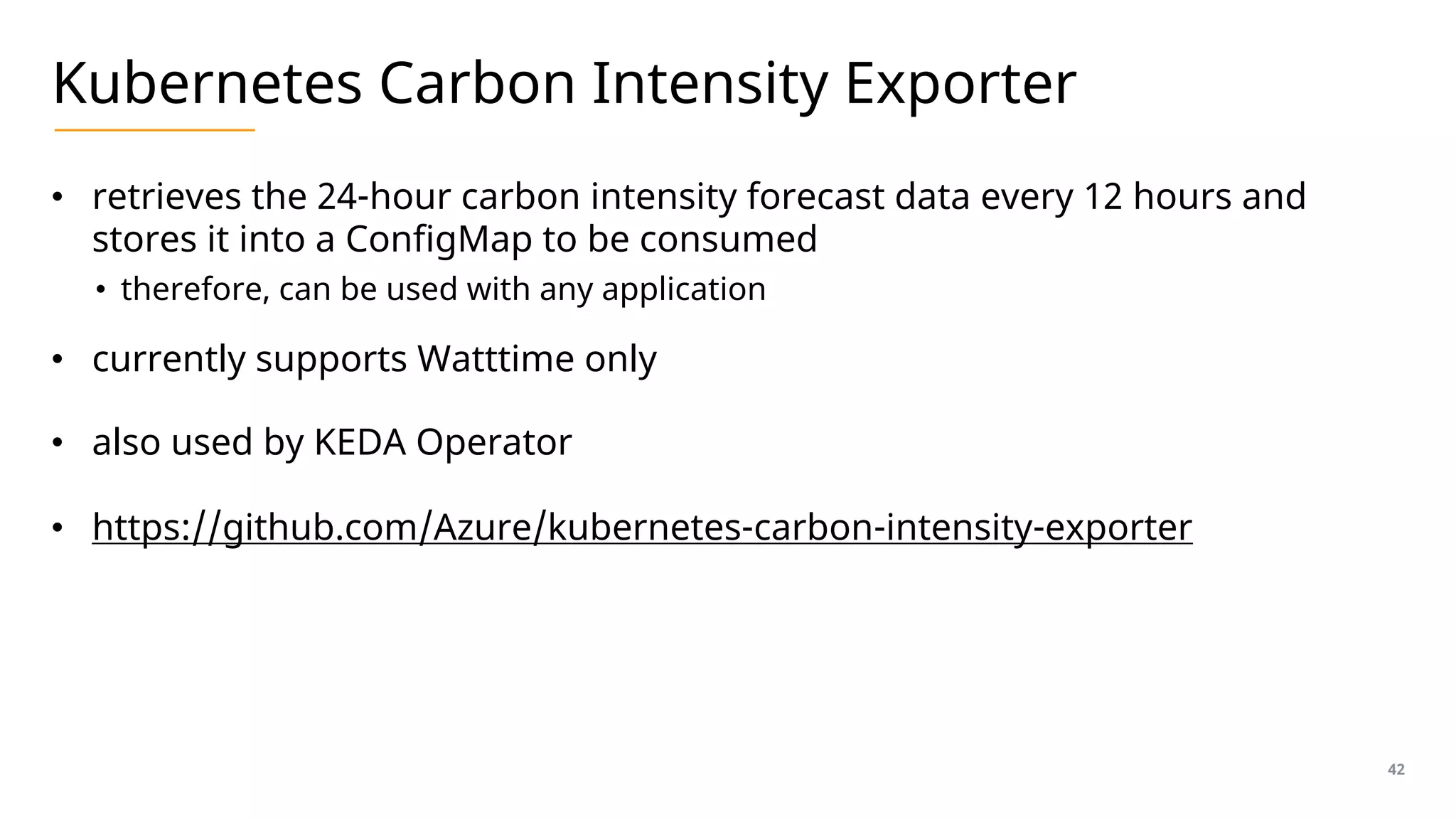 Kubernetes Carbon Intensity Exporter
• retrieves the 24-hour carbon intensity forecast data every 12 hours and
stores it into a ConfigMap to be consumed
• therefore, can be used with any application
• currently supports Watttime only
• also used by KEDA Operator
• https://github.com/Azure/kubernetes-carbon-intensity-exporter
42
 