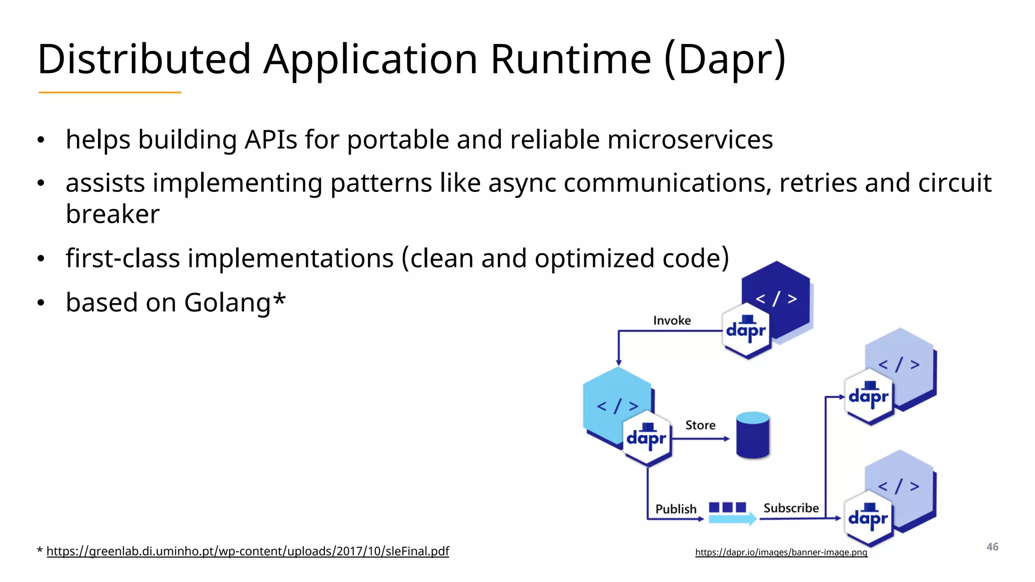 Distributed Application Runtime (Dapr)
• helps building APIs for portable and reliable microservices
• assists implementing patterns like async communications, retries and circuit
breaker
• first-class implementations (clean and optimized code)
• based on Golang*
46
* https://greenlab.di.uminho.pt/wp-content/uploads/2017/10/sleFinal.pdf https://dapr.io/images/banner-image.png
 
