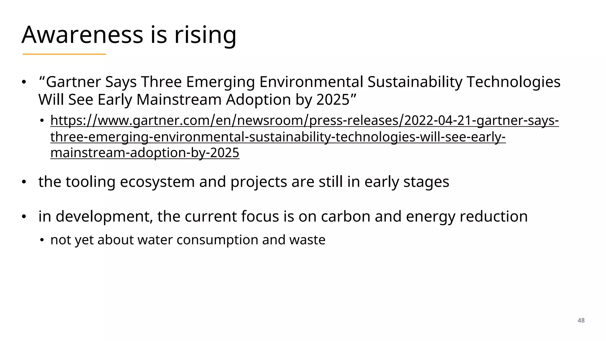 Awareness is rising
• “Gartner Says Three Emerging Environmental Sustainability Technologies
Will See Early Mainstream Adoption by 2025”
• https://www.gartner.com/en/newsroom/press-releases/2022-04-21-gartner-says-
three-emerging-environmental-sustainability-technologies-will-see-early-
mainstream-adoption-by-2025
• the tooling ecosystem and projects are still in early stages
• in development, the current focus is on carbon and energy reduction
• not yet about water consumption and waste
48
 