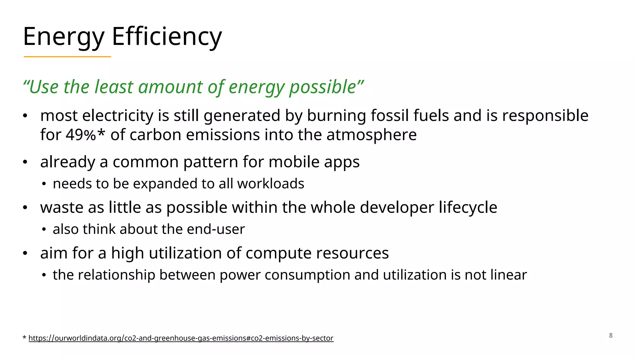 Energy Efficiency
“Use the least amount of energy possible”
• most electricity is still generated by burning fossil fuels and is responsible
for 49%* of carbon emissions into the atmosphere
• already a common pattern for mobile apps
• needs to be expanded to all workloads
• waste as little as possible within the whole developer lifecycle
• also think about the end-user
• aim for a high utilization of compute resources
• the relationship between power consumption and utilization is not linear
8
* https://ourworldindata.org/co2-and-greenhouse-gas-emissions#co2-emissions-by-sector
 