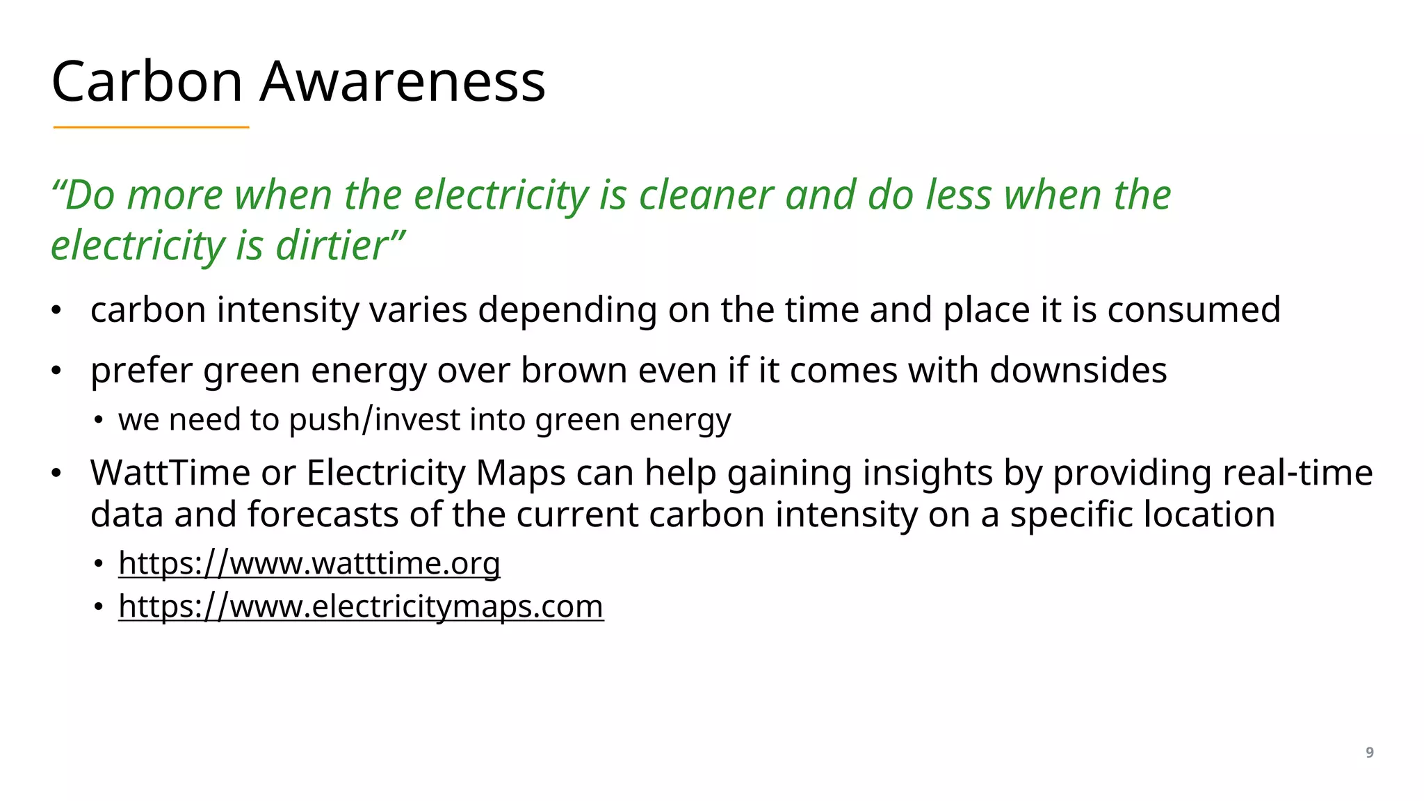Carbon Awareness
“Do more when the electricity is cleaner and do less when the
electricity is dirtier”
• carbon intensity varies depending on the time and place it is consumed
• prefer green energy over brown even if it comes with downsides
• we need to push/invest into green energy
• WattTime or Electricity Maps can help gaining insights by providing real-time
data and forecasts of the current carbon intensity on a specific location
• https://www.watttime.org
• https://www.electricitymaps.com
9
 