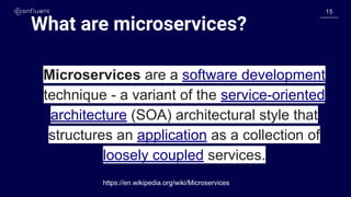 1515
What are microservices?
Microservices are a software development
technique - a variant of the service-oriented
architecture (SOA) architectural style that
structures an application as a collection of
loosely coupled services.
https://en.wikipedia.org/wiki/Microservices
 