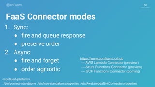 50
FaaS Connector modes
1. Sync:
● ﬁre and queue response
● preserve order
2. Async:
● ﬁre and forget
● order agnostic
https://www.confluent.io/hub
→ AWS Lambda Connector (preview)
→ Azure Functions Connector (preview)
→ GCP Functions Connector (coming)
<confluent-platform>
../bin/connect-standalone ./etc/json-standalone.properties ./etc/AwsLambdaSinkConnector.properties
 