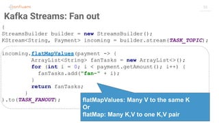 55
Kafka Streams: Fan out
{
StreamsBuilder builder = new StreamsBuilder();
KStream<String, Payment> incoming = builder.stream(TASK_TOPIC);
incoming.flatMapValues(payment -> {
ArrayList<String> fanTasks = new ArrayList<>();
for (int i = 0; i < payment.getAmount(); i++) {
fanTasks.add("fan-" + i);
}
return fanTasks;
}
).to(TASK_FANOUT); flatMapValues: Many V to the same K
Or
flatMap: Many K,V to one K,V pair
 