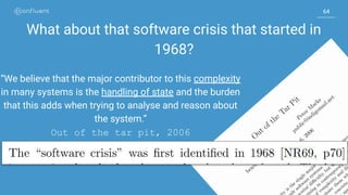 6464
What about that software crisis that started in
1968?
“We believe that the major contributor to this complexity
in many systems is the handling of state and the burden
that this adds when trying to analyse and reason about
the system.”
Out of the tar pit, 2006
 