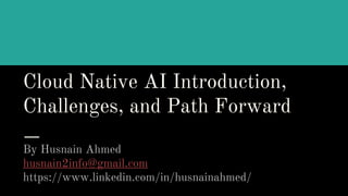 Cloud Native AI Introduction,
Challenges, and Path Forward
By Husnain Ahmed
husnain2info@gmail.com
https://www.linkedin.com/in/husnainahmed/
 