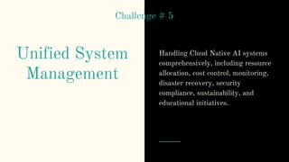 Unified System
Management
Handling Cloud Native AI systems
comprehensively, including resource
allocation, cost control, monitoring,
disaster recovery, security
compliance, sustainability, and
educational initiatives.
Challenge # 5
 