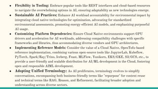 ● Flexibility in Tooling: Embrace popular tools like REST interfaces and cloud-based resources
to navigate the overwhelming options in AI, ensuring adaptability as new technologies emerge.
● Sustainable AI Practices: Enhance AI workload accountability for environmental impact by
integrating cloud native technologies for optimization, advocating for standardized
environmental assessments, promoting energy-efficient AI models, and emphasizing purposeful
AI usage.
● Customizing Platform Dependencies: Ensure Cloud Native environments support GPU
drivers and acceleration for AI workloads, addressing compatibility challenges with specific
frameworks and libraries, thus accommodating diverse vendors and GPU architectures.
● Implementing Reference Models: Consider the value of a Cloud Native, OpenTofu-based
reference implementation, combining various open-source tools like JupyterLab, Kubeflow,
PyTorch, Spark/Ray/Trino, Iceberg, Feast, MLFlow, Yunikorn, EKS/GKE, S3/GCS, etc., to
provide a user-friendly and scalable distribution for AI/ML development in the Cloud, fostering
open and responsible AIML development.
● Adopting Unified Terminology: As AI proliferates, terminology evolves to simplify
conversations, encompassing both business-friendly terms like "repurpose" for content reuse
and technical terms like RAG, Reason, and Refinement, facilitating broader adoption and
understanding across diverse sectors.
 