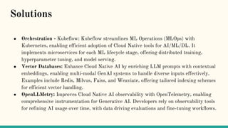 ● Orchestration - Kubeflow: Kubeflow streamlines ML Operations (MLOps) with
Kubernetes, enabling efficient adoption of Cloud Native tools for AI/ML/DL. It
implements microservices for each ML lifecycle stage, offering distributed training,
hyperparameter tuning, and model serving.
● Vector Databases: Enhance Cloud Native AI by enriching LLM prompts with contextual
embeddings, enabling multi-modal GenAI systems to handle diverse inputs effectively.
Examples include Redis, Milvus, Faiss, and Weaviate, offering tailored indexing schemes
for efficient vector handling.
● OpenLLMetry: Improves Cloud Native AI observability with OpenTelemetry, enabling
comprehensive instrumentation for Generative AI. Developers rely on observability tools
for refining AI usage over time, with data driving evaluations and fine-tuning workflows.
Solutions
 