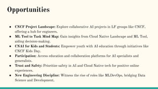 ● CNCF Project Landscape: Explore collaborative AI projects in LF groups like CNCF,
offering a hub for engineers.
● ML Tool to Task Mind Map: Gain insights from Cloud Native Landscape and ML Tool,
aiding decision-making.
● CNAI for Kids and Students: Empower youth with AI education through initiatives like
CNCF Kids Day.
● Participation: Access education and collaboration platforms for AI specialists and
generalists.
● Trust and Safety: Prioritize safety in AI and Cloud Native tech for positive online
experiences.
● New Engineering Discipline: Witness the rise of roles like MLDevOps, bridging Data
Science and Development.
Opportunities
 