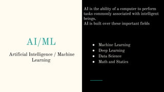AI/ML
Artificial Intelligence / Machine
Learning
● Machine Learning
● Deep Learning
● Data Science
● Math and Statics
AI is the ability of a computer to perform
tasks commonly associated with intelligent
beings.
AI is built over these important fields
 