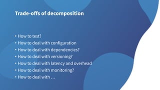 Trade-offs of decomposition
• How to test?
• How to deal with configuration
• How to deal with dependencies?
• How to deal with versioning?
• How to deal with latency and overhead
• How to deal with monitoring?
• How to deal with …
 