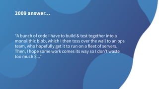 2009 answer…
“A bunch of code I have to build & test together into a
monolithic blob, which I then toss over the wall to an ops
team, who hopefully get it to run on a fleet of servers.
Then, I hope some work comes its way so I don’t waste
too much $...”
 