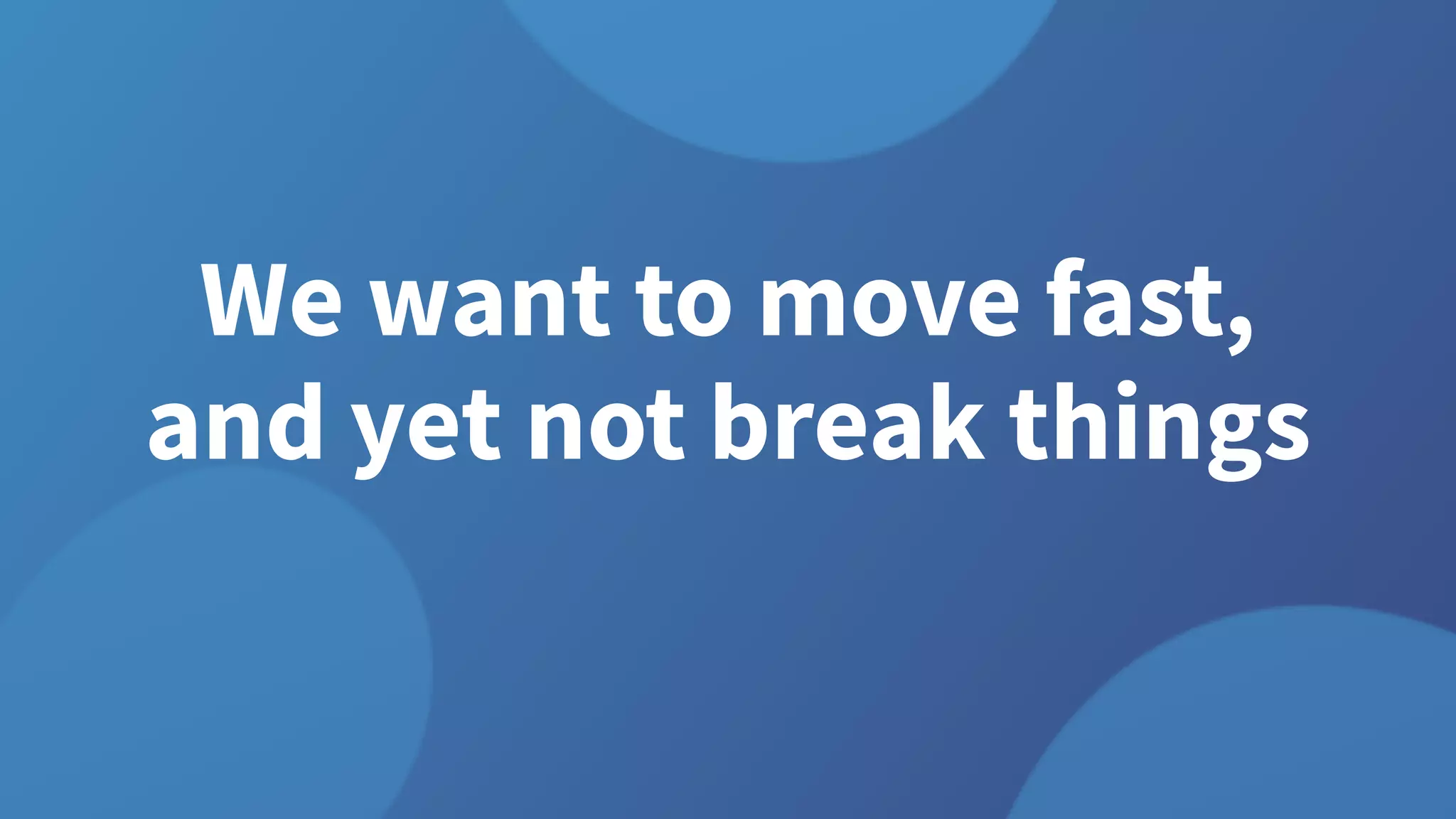 We want to move fast,
and yet not break things
 
