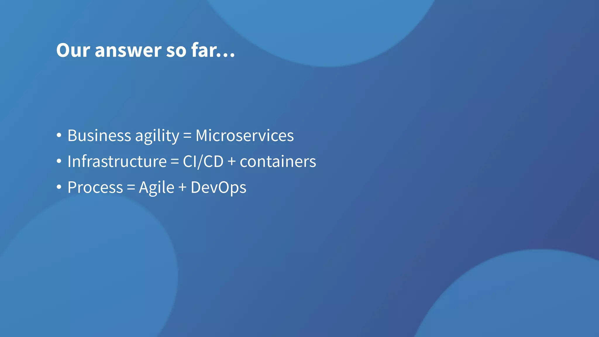 Our answer so far…
• Business agility = Microservices
• Infrastructure = CI/CD + containers
• Process = Agile + DevOps
 