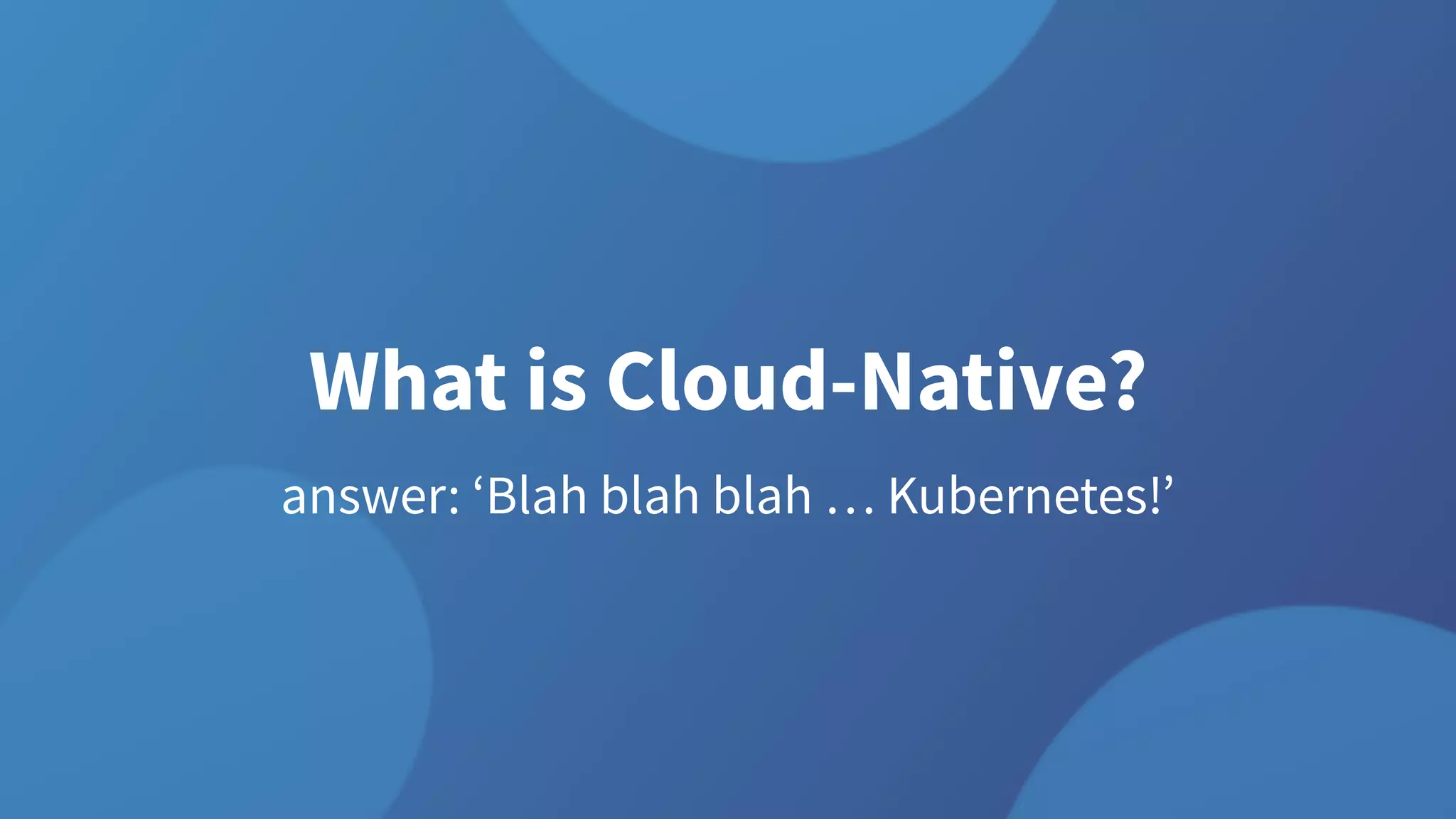 What is Cloud-Native?
answer: ‘Blah blah blah … Kubernetes!’
 