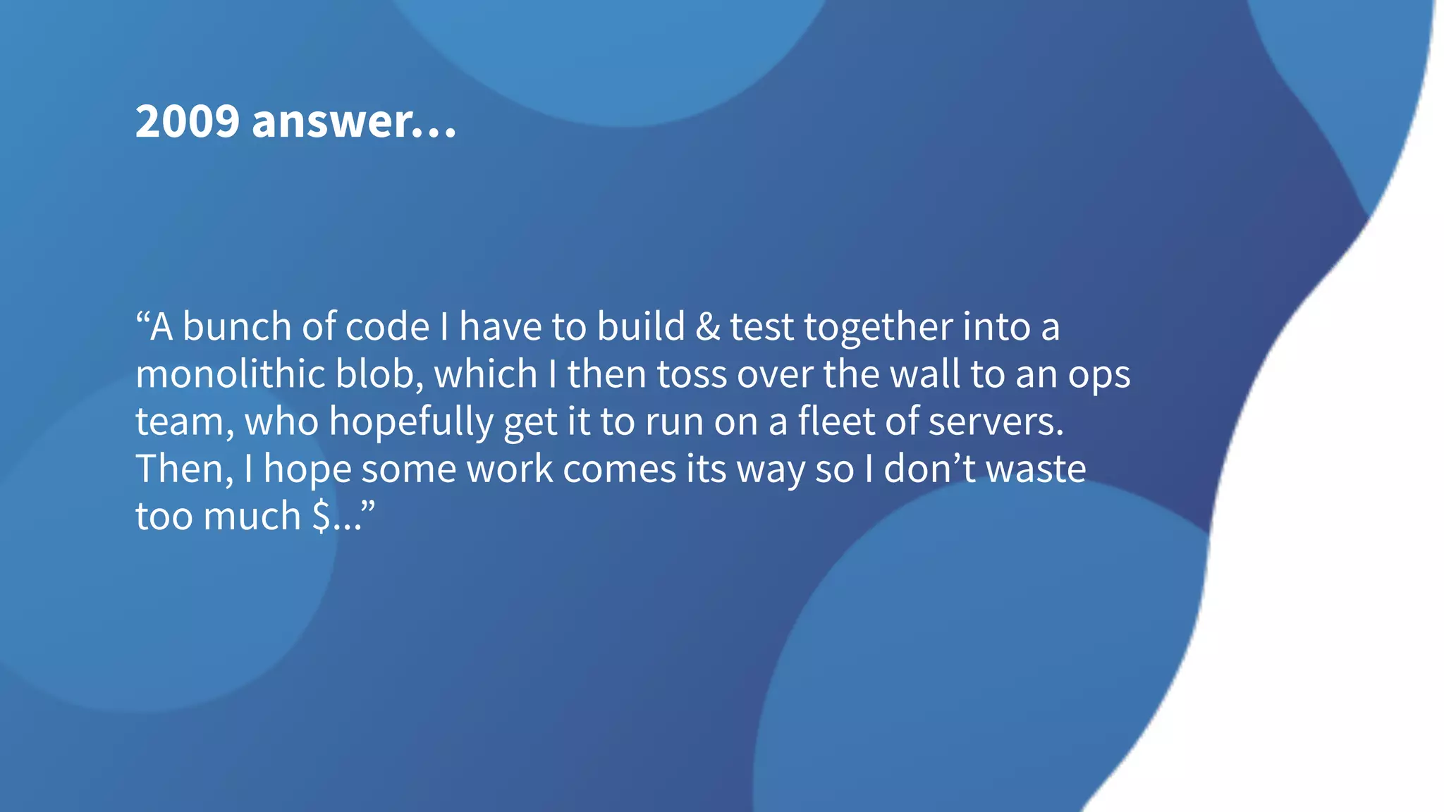 2009 answer…
“A bunch of code I have to build & test together into a
monolithic blob, which I then toss over the wall to an ops
team, who hopefully get it to run on a fleet of servers.
Then, I hope some work comes its way so I don’t waste
too much $...”
 
