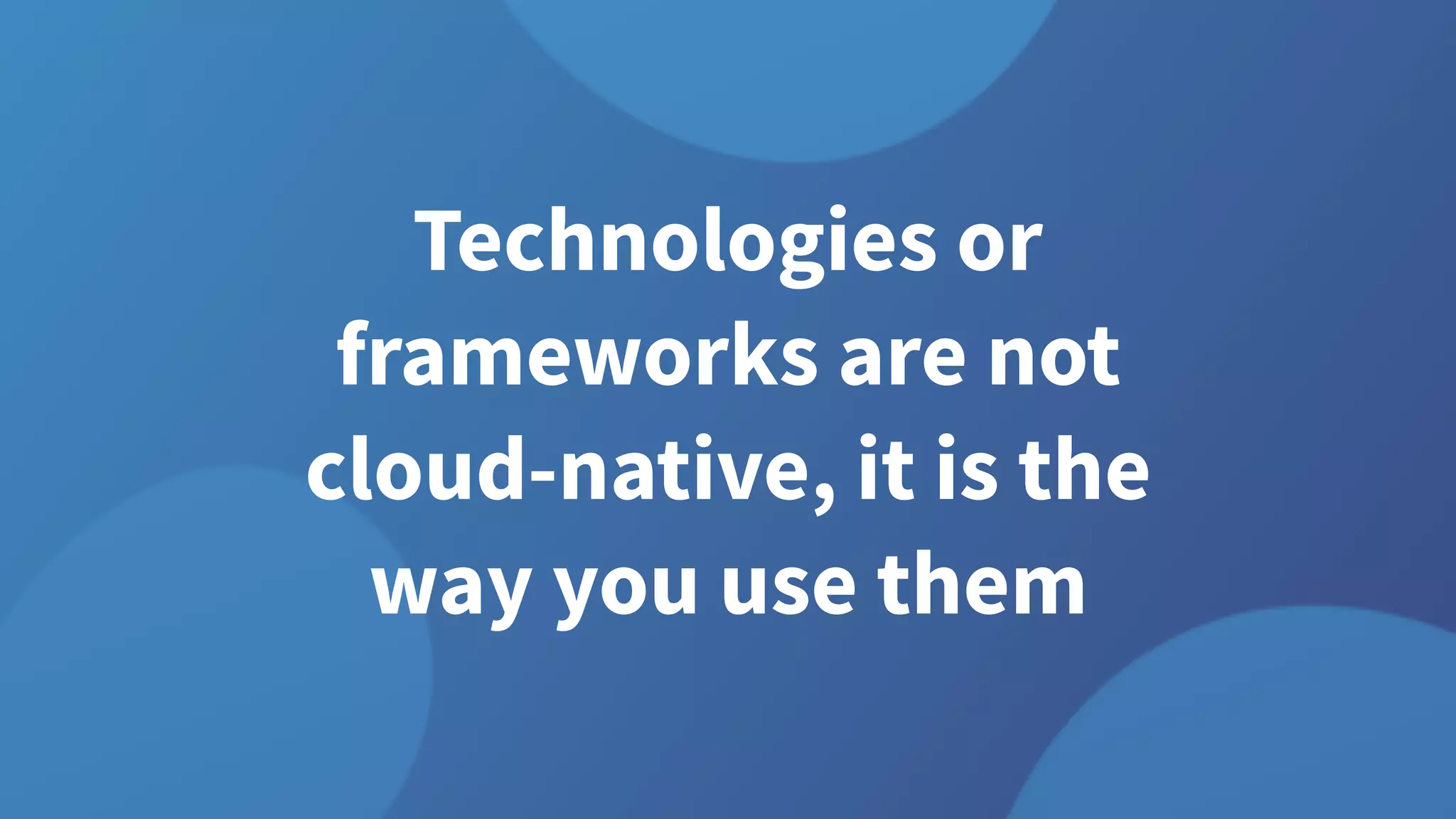 Technologies or
frameworks are not
cloud-native, it is the
way you use them
 