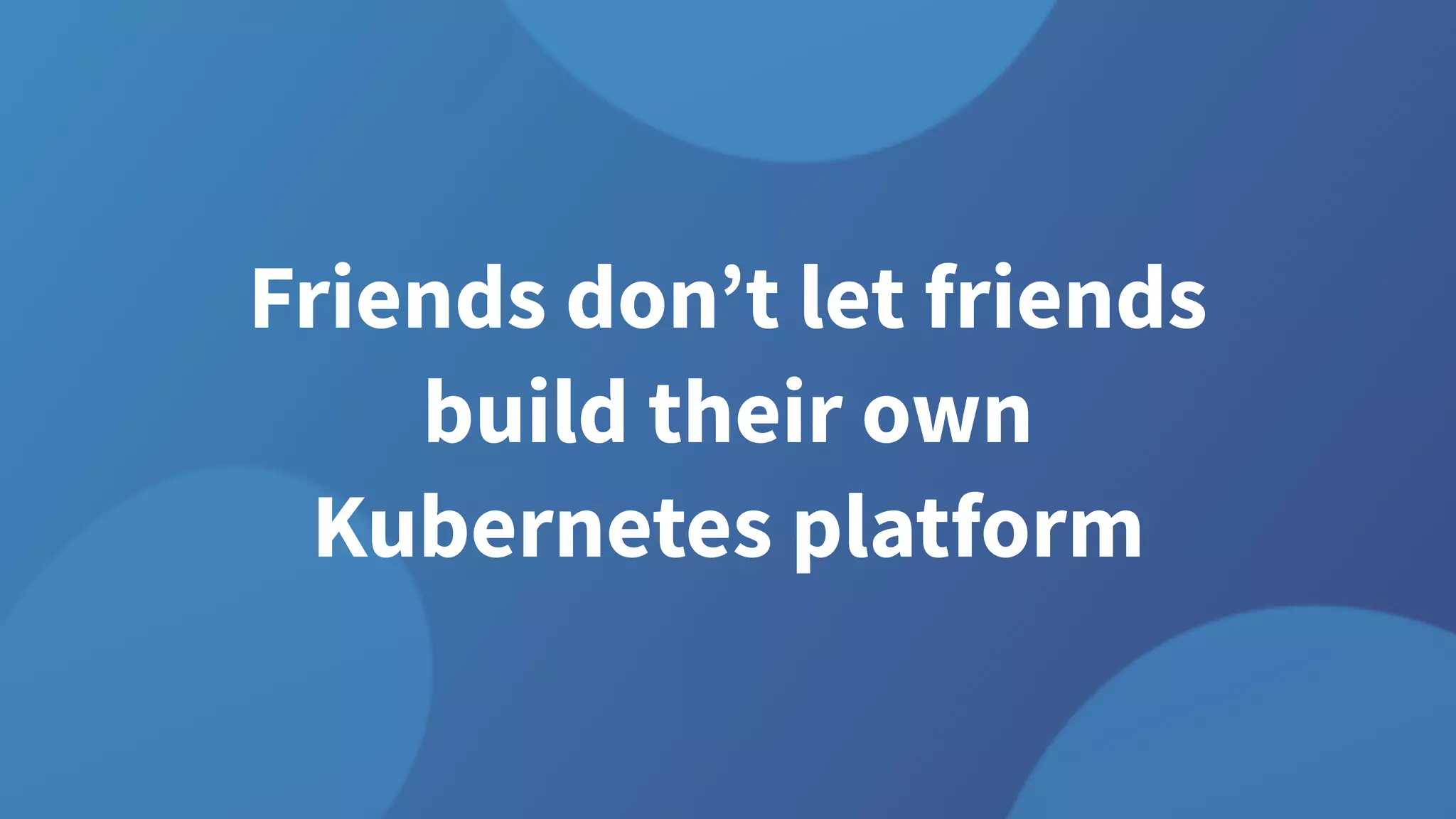 Friends don’t let friends
build their own
Kubernetes platform
 